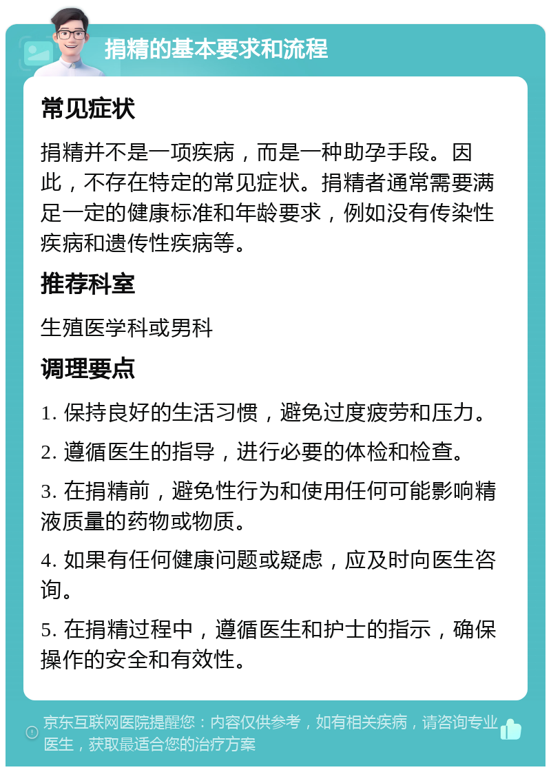 捐精的基本要求和流程 常见症状 捐精并不是一项疾病，而是一种助孕手段。因此，不存在特定的常见症状。捐精者通常需要满足一定的健康标准和年龄要求，例如没有传染性疾病和遗传性疾病等。 推荐科室 生殖医学科或男科 调理要点 1. 保持良好的生活习惯，避免过度疲劳和压力。 2. 遵循医生的指导，进行必要的体检和检查。 3. 在捐精前，避免性行为和使用任何可能影响精液质量的药物或物质。 4. 如果有任何健康问题或疑虑，应及时向医生咨询。 5. 在捐精过程中，遵循医生和护士的指示，确保操作的安全和有效性。