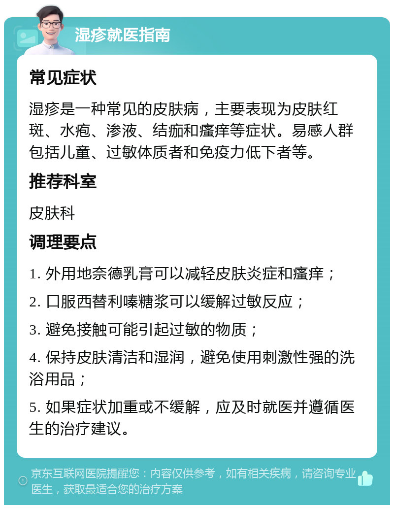 湿疹就医指南 常见症状 湿疹是一种常见的皮肤病，主要表现为皮肤红斑、水疱、渗液、结痂和瘙痒等症状。易感人群包括儿童、过敏体质者和免疫力低下者等。 推荐科室 皮肤科 调理要点 1. 外用地奈德乳膏可以减轻皮肤炎症和瘙痒； 2. 口服西替利嗪糖浆可以缓解过敏反应； 3. 避免接触可能引起过敏的物质； 4. 保持皮肤清洁和湿润，避免使用刺激性强的洗浴用品； 5. 如果症状加重或不缓解，应及时就医并遵循医生的治疗建议。