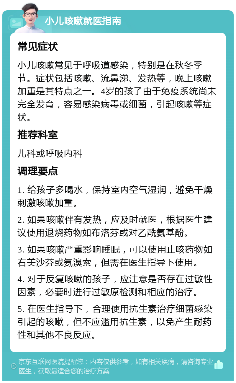 小儿咳嗽就医指南 常见症状 小儿咳嗽常见于呼吸道感染，特别是在秋冬季节。症状包括咳嗽、流鼻涕、发热等，晚上咳嗽加重是其特点之一。4岁的孩子由于免疫系统尚未完全发育，容易感染病毒或细菌，引起咳嗽等症状。 推荐科室 儿科或呼吸内科 调理要点 1. 给孩子多喝水，保持室内空气湿润，避免干燥刺激咳嗽加重。 2. 如果咳嗽伴有发热，应及时就医，根据医生建议使用退烧药物如布洛芬或对乙酰氨基酚。 3. 如果咳嗽严重影响睡眠，可以使用止咳药物如右美沙芬或氨溴索，但需在医生指导下使用。 4. 对于反复咳嗽的孩子，应注意是否存在过敏性因素，必要时进行过敏原检测和相应的治疗。 5. 在医生指导下，合理使用抗生素治疗细菌感染引起的咳嗽，但不应滥用抗生素，以免产生耐药性和其他不良反应。