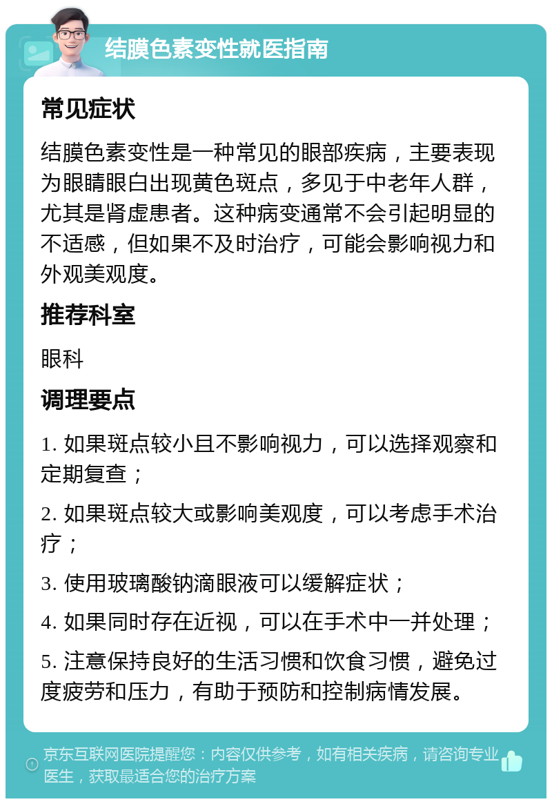 结膜色素变性就医指南 常见症状 结膜色素变性是一种常见的眼部疾病，主要表现为眼睛眼白出现黄色斑点，多见于中老年人群，尤其是肾虚患者。这种病变通常不会引起明显的不适感，但如果不及时治疗，可能会影响视力和外观美观度。 推荐科室 眼科 调理要点 1. 如果斑点较小且不影响视力，可以选择观察和定期复查； 2. 如果斑点较大或影响美观度，可以考虑手术治疗； 3. 使用玻璃酸钠滴眼液可以缓解症状； 4. 如果同时存在近视，可以在手术中一并处理； 5. 注意保持良好的生活习惯和饮食习惯，避免过度疲劳和压力，有助于预防和控制病情发展。