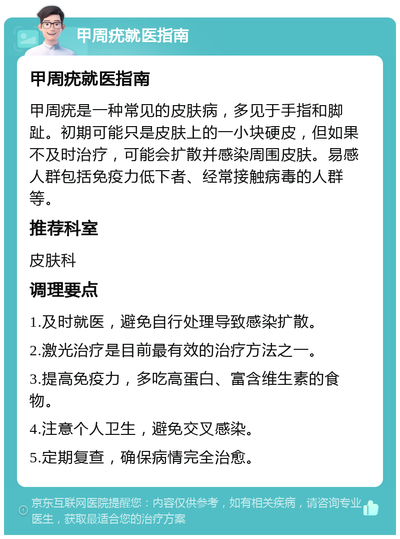 甲周疣就医指南 甲周疣就医指南 甲周疣是一种常见的皮肤病，多见于手指和脚趾。初期可能只是皮肤上的一小块硬皮，但如果不及时治疗，可能会扩散并感染周围皮肤。易感人群包括免疫力低下者、经常接触病毒的人群等。 推荐科室 皮肤科 调理要点 1.及时就医，避免自行处理导致感染扩散。 2.激光治疗是目前最有效的治疗方法之一。 3.提高免疫力，多吃高蛋白、富含维生素的食物。 4.注意个人卫生，避免交叉感染。 5.定期复查，确保病情完全治愈。