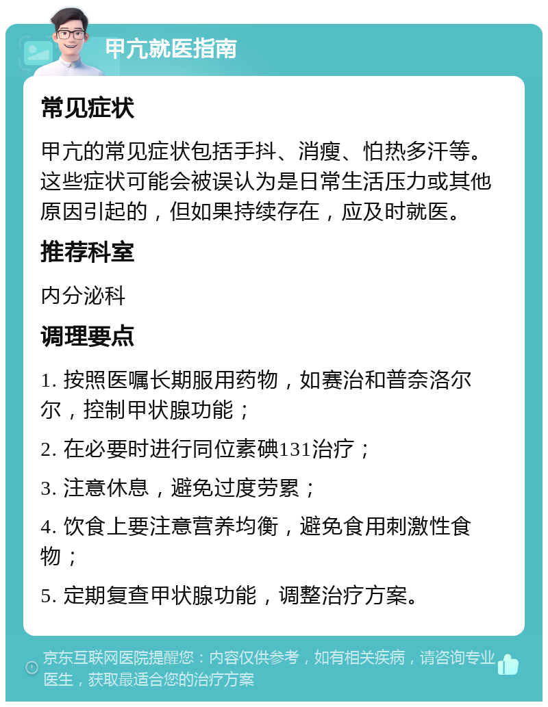 甲亢就医指南 常见症状 甲亢的常见症状包括手抖、消瘦、怕热多汗等。这些症状可能会被误认为是日常生活压力或其他原因引起的，但如果持续存在，应及时就医。 推荐科室 内分泌科 调理要点 1. 按照医嘱长期服用药物，如赛治和普奈洛尔尔，控制甲状腺功能； 2. 在必要时进行同位素碘131治疗； 3. 注意休息，避免过度劳累； 4. 饮食上要注意营养均衡，避免食用刺激性食物； 5. 定期复查甲状腺功能，调整治疗方案。