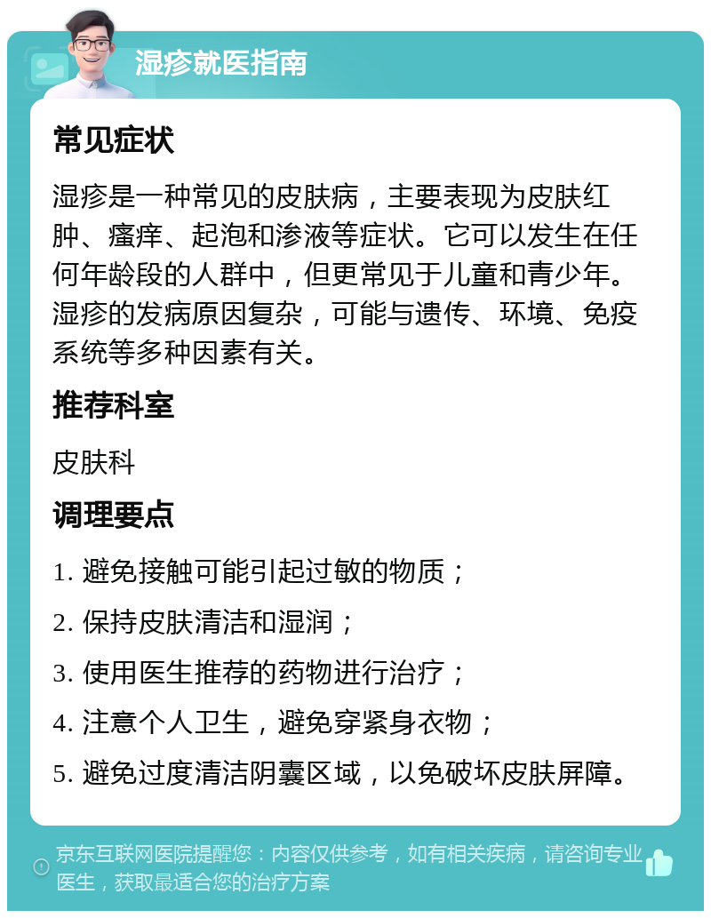 湿疹就医指南 常见症状 湿疹是一种常见的皮肤病，主要表现为皮肤红肿、瘙痒、起泡和渗液等症状。它可以发生在任何年龄段的人群中，但更常见于儿童和青少年。湿疹的发病原因复杂，可能与遗传、环境、免疫系统等多种因素有关。 推荐科室 皮肤科 调理要点 1. 避免接触可能引起过敏的物质； 2. 保持皮肤清洁和湿润； 3. 使用医生推荐的药物进行治疗； 4. 注意个人卫生，避免穿紧身衣物； 5. 避免过度清洁阴囊区域，以免破坏皮肤屏障。