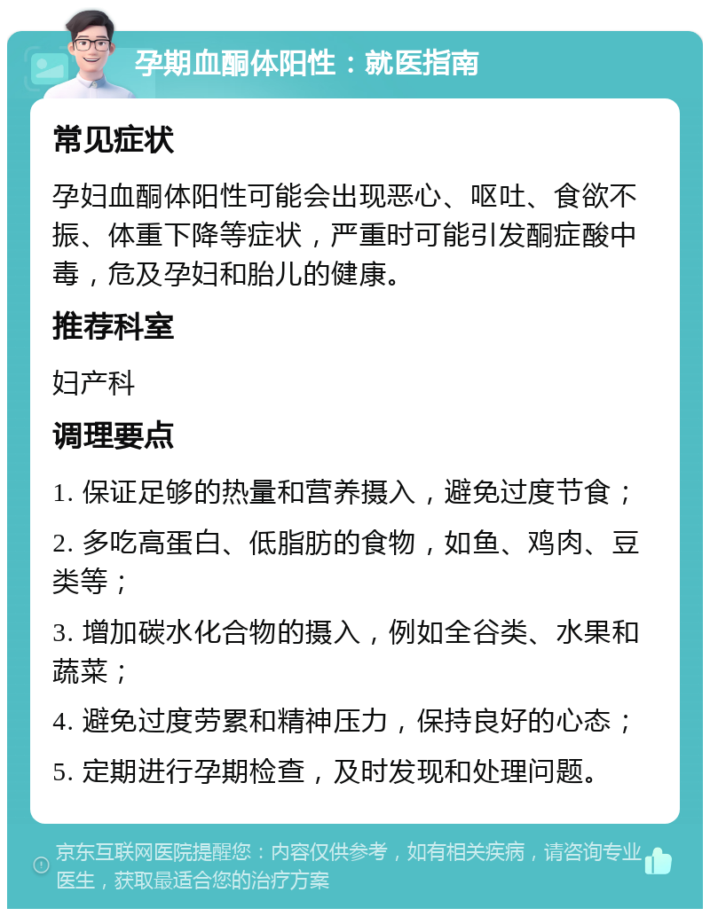 孕期血酮体阳性：就医指南 常见症状 孕妇血酮体阳性可能会出现恶心、呕吐、食欲不振、体重下降等症状，严重时可能引发酮症酸中毒，危及孕妇和胎儿的健康。 推荐科室 妇产科 调理要点 1. 保证足够的热量和营养摄入，避免过度节食； 2. 多吃高蛋白、低脂肪的食物，如鱼、鸡肉、豆类等； 3. 增加碳水化合物的摄入，例如全谷类、水果和蔬菜； 4. 避免过度劳累和精神压力，保持良好的心态； 5. 定期进行孕期检查，及时发现和处理问题。