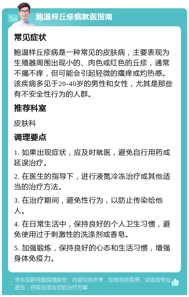 鲍温样丘疹病就医指南 常见症状 鲍温样丘疹病是一种常见的皮肤病，主要表现为生殖器周围出现小的、肉色或红色的丘疹，通常不痛不痒，但可能会引起轻微的瘙痒或灼热感。该疾病多见于20-40岁的男性和女性，尤其是那些有不安全性行为的人群。 推荐科室 皮肤科 调理要点 1. 如果出现症状，应及时就医，避免自行用药或延误治疗。 2. 在医生的指导下，进行液氮冷冻治疗或其他适当的治疗方法。 3. 在治疗期间，避免性行为，以防止传染给他人。 4. 在日常生活中，保持良好的个人卫生习惯，避免使用过于刺激性的洗涤剂或香皂。 5. 加强锻炼，保持良好的心态和生活习惯，增强身体免疫力。