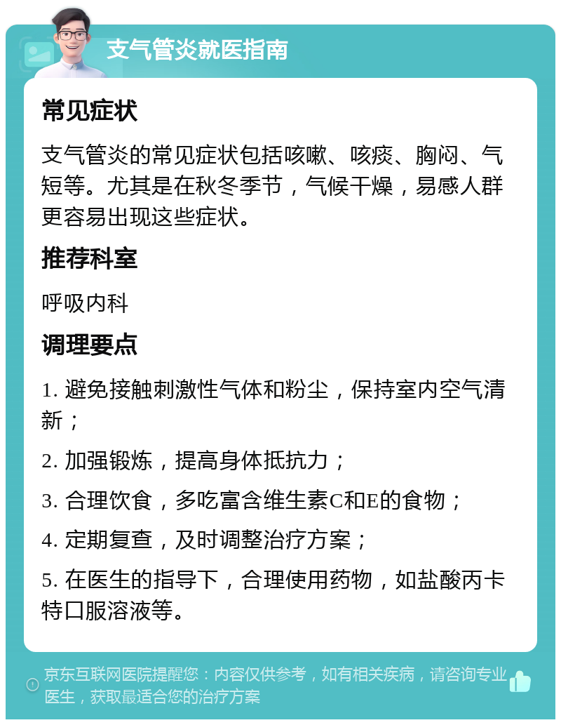 支气管炎就医指南 常见症状 支气管炎的常见症状包括咳嗽、咳痰、胸闷、气短等。尤其是在秋冬季节，气候干燥，易感人群更容易出现这些症状。 推荐科室 呼吸内科 调理要点 1. 避免接触刺激性气体和粉尘，保持室内空气清新； 2. 加强锻炼，提高身体抵抗力； 3. 合理饮食，多吃富含维生素C和E的食物； 4. 定期复查，及时调整治疗方案； 5. 在医生的指导下，合理使用药物，如盐酸丙卡特口服溶液等。