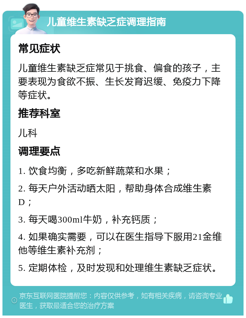 儿童维生素缺乏症调理指南 常见症状 儿童维生素缺乏症常见于挑食、偏食的孩子，主要表现为食欲不振、生长发育迟缓、免疫力下降等症状。 推荐科室 儿科 调理要点 1. 饮食均衡，多吃新鲜蔬菜和水果； 2. 每天户外活动晒太阳，帮助身体合成维生素D； 3. 每天喝300ml牛奶，补充钙质； 4. 如果确实需要，可以在医生指导下服用21金维他等维生素补充剂； 5. 定期体检，及时发现和处理维生素缺乏症状。