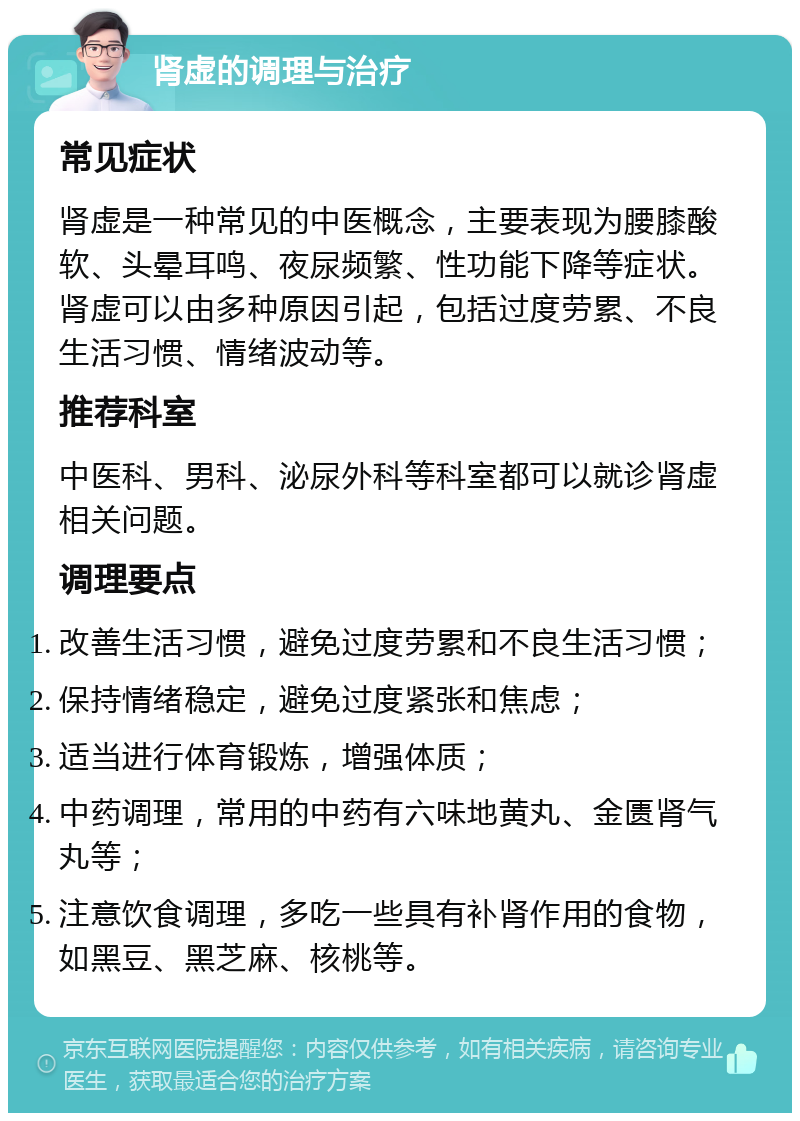 肾虚的调理与治疗 常见症状 肾虚是一种常见的中医概念，主要表现为腰膝酸软、头晕耳鸣、夜尿频繁、性功能下降等症状。肾虚可以由多种原因引起，包括过度劳累、不良生活习惯、情绪波动等。 推荐科室 中医科、男科、泌尿外科等科室都可以就诊肾虚相关问题。 调理要点 改善生活习惯，避免过度劳累和不良生活习惯； 保持情绪稳定，避免过度紧张和焦虑； 适当进行体育锻炼，增强体质； 中药调理，常用的中药有六味地黄丸、金匮肾气丸等； 注意饮食调理，多吃一些具有补肾作用的食物，如黑豆、黑芝麻、核桃等。