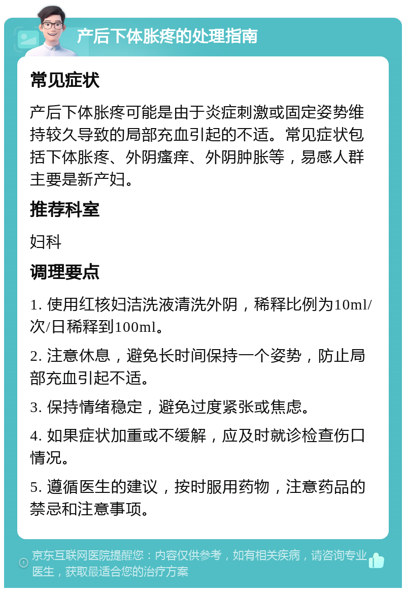 产后下体胀疼的处理指南 常见症状 产后下体胀疼可能是由于炎症刺激或固定姿势维持较久导致的局部充血引起的不适。常见症状包括下体胀疼、外阴瘙痒、外阴肿胀等，易感人群主要是新产妇。 推荐科室 妇科 调理要点 1. 使用红核妇洁洗液清洗外阴，稀释比例为10ml/次/日稀释到100ml。 2. 注意休息，避免长时间保持一个姿势，防止局部充血引起不适。 3. 保持情绪稳定，避免过度紧张或焦虑。 4. 如果症状加重或不缓解，应及时就诊检查伤口情况。 5. 遵循医生的建议，按时服用药物，注意药品的禁忌和注意事项。