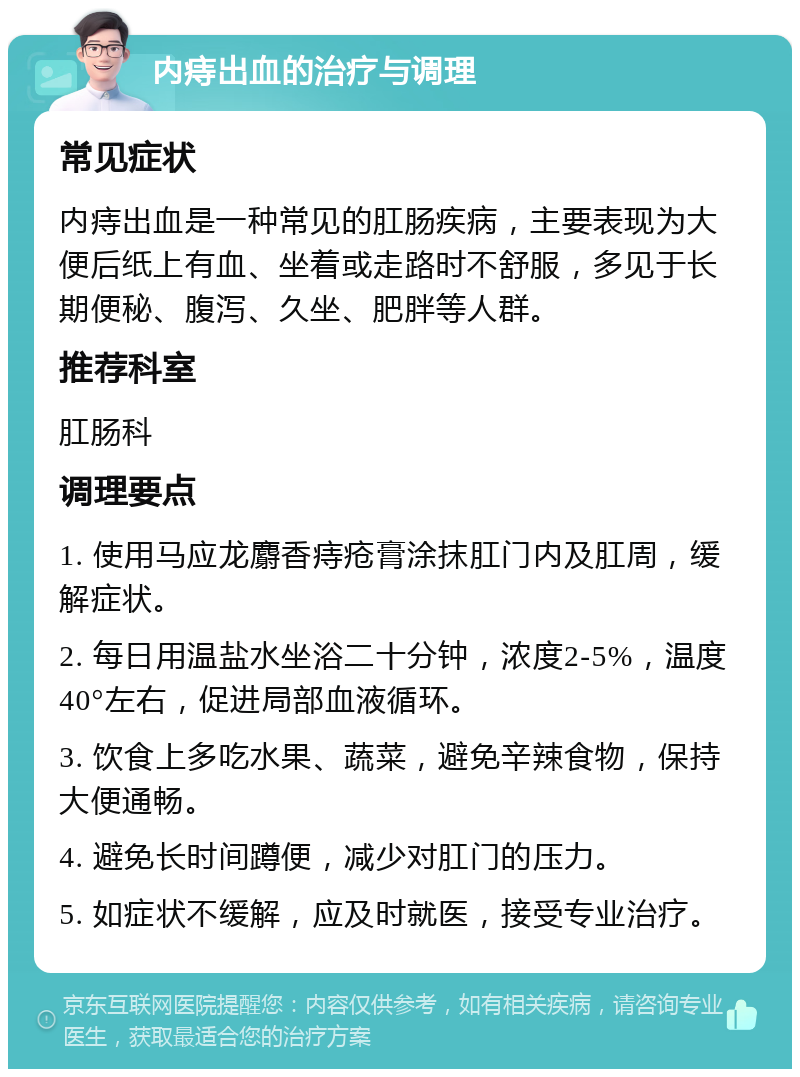 内痔出血的治疗与调理 常见症状 内痔出血是一种常见的肛肠疾病，主要表现为大便后纸上有血、坐着或走路时不舒服，多见于长期便秘、腹泻、久坐、肥胖等人群。 推荐科室 肛肠科 调理要点 1. 使用马应龙麝香痔疮膏涂抹肛门内及肛周，缓解症状。 2. 每日用温盐水坐浴二十分钟，浓度2-5%，温度40°左右，促进局部血液循环。 3. 饮食上多吃水果、蔬菜，避免辛辣食物，保持大便通畅。 4. 避免长时间蹲便，减少对肛门的压力。 5. 如症状不缓解，应及时就医，接受专业治疗。