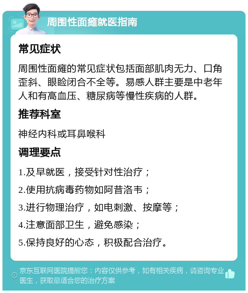 周围性面瘫就医指南 常见症状 周围性面瘫的常见症状包括面部肌肉无力、口角歪斜、眼睑闭合不全等。易感人群主要是中老年人和有高血压、糖尿病等慢性疾病的人群。 推荐科室 神经内科或耳鼻喉科 调理要点 1.及早就医，接受针对性治疗； 2.使用抗病毒药物如阿昔洛韦； 3.进行物理治疗，如电刺激、按摩等； 4.注意面部卫生，避免感染； 5.保持良好的心态，积极配合治疗。