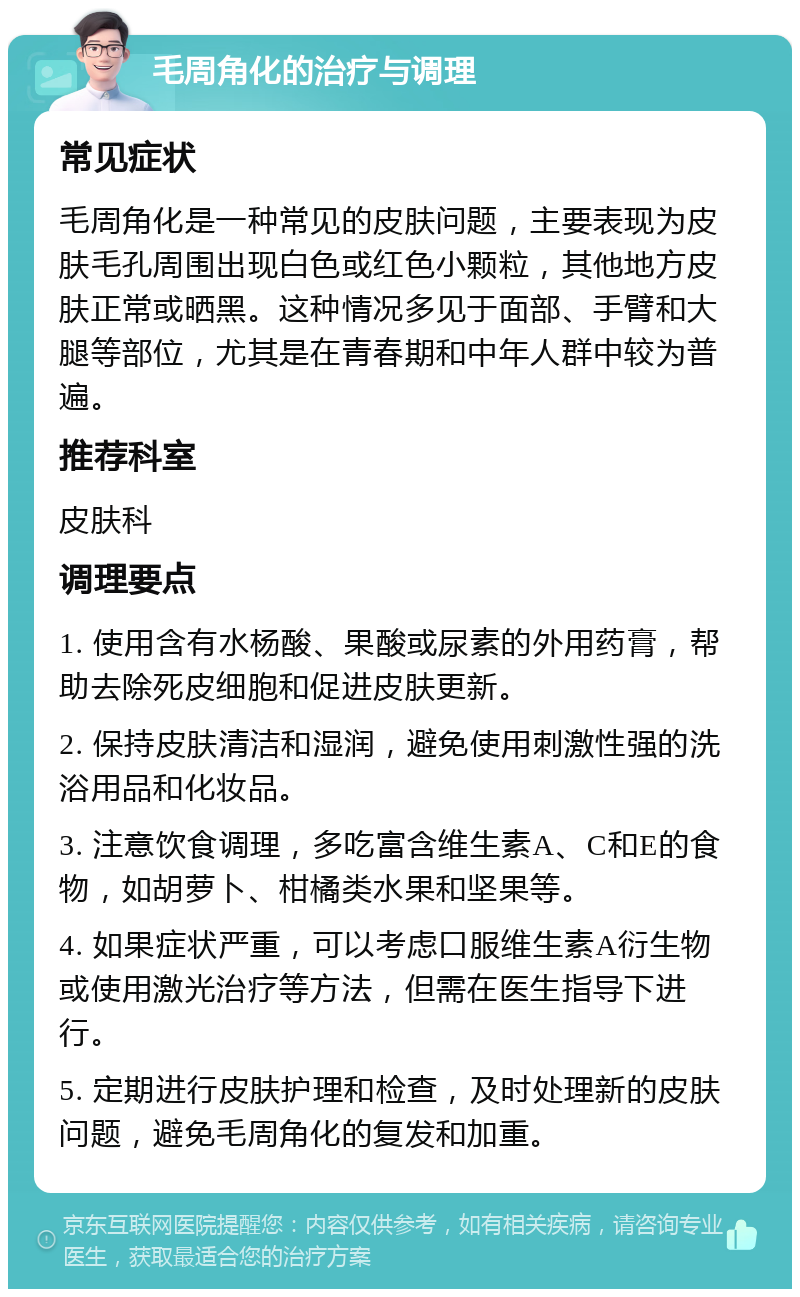 毛周角化的治疗与调理 常见症状 毛周角化是一种常见的皮肤问题，主要表现为皮肤毛孔周围出现白色或红色小颗粒，其他地方皮肤正常或晒黑。这种情况多见于面部、手臂和大腿等部位，尤其是在青春期和中年人群中较为普遍。 推荐科室 皮肤科 调理要点 1. 使用含有水杨酸、果酸或尿素的外用药膏，帮助去除死皮细胞和促进皮肤更新。 2. 保持皮肤清洁和湿润，避免使用刺激性强的洗浴用品和化妆品。 3. 注意饮食调理，多吃富含维生素A、C和E的食物，如胡萝卜、柑橘类水果和坚果等。 4. 如果症状严重，可以考虑口服维生素A衍生物或使用激光治疗等方法，但需在医生指导下进行。 5. 定期进行皮肤护理和检查，及时处理新的皮肤问题，避免毛周角化的复发和加重。