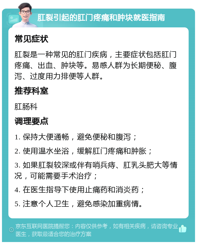 肛裂引起的肛门疼痛和肿块就医指南 常见症状 肛裂是一种常见的肛门疾病，主要症状包括肛门疼痛、出血、肿块等。易感人群为长期便秘、腹泻、过度用力排便等人群。 推荐科室 肛肠科 调理要点 1. 保持大便通畅，避免便秘和腹泻； 2. 使用温水坐浴，缓解肛门疼痛和肿胀； 3. 如果肛裂较深或伴有哨兵痔、肛乳头肥大等情况，可能需要手术治疗； 4. 在医生指导下使用止痛药和消炎药； 5. 注意个人卫生，避免感染加重病情。