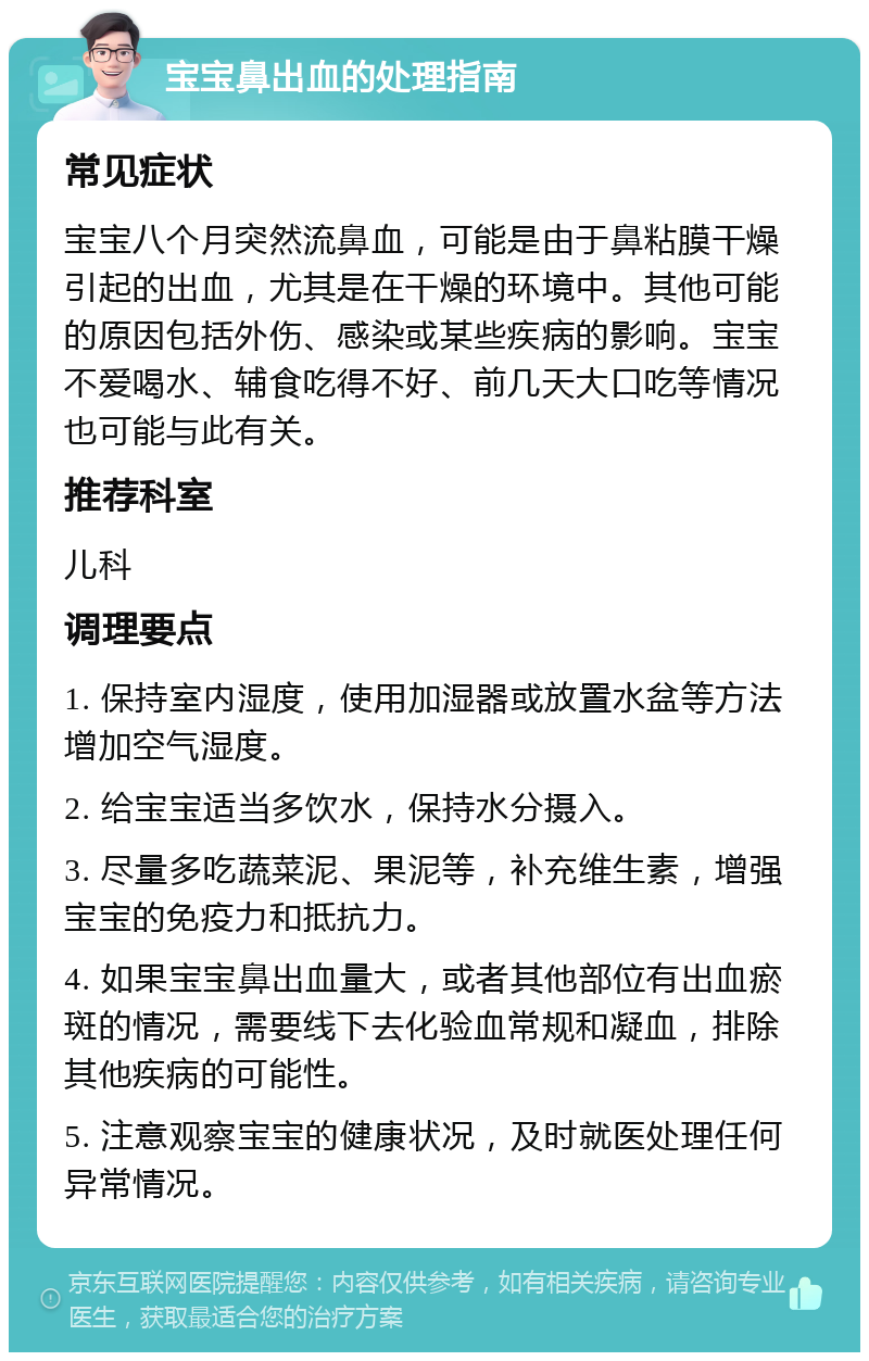 宝宝鼻出血的处理指南 常见症状 宝宝八个月突然流鼻血，可能是由于鼻粘膜干燥引起的出血，尤其是在干燥的环境中。其他可能的原因包括外伤、感染或某些疾病的影响。宝宝不爱喝水、辅食吃得不好、前几天大口吃等情况也可能与此有关。 推荐科室 儿科 调理要点 1. 保持室内湿度，使用加湿器或放置水盆等方法增加空气湿度。 2. 给宝宝适当多饮水，保持水分摄入。 3. 尽量多吃蔬菜泥、果泥等，补充维生素，增强宝宝的免疫力和抵抗力。 4. 如果宝宝鼻出血量大，或者其他部位有出血瘀斑的情况，需要线下去化验血常规和凝血，排除其他疾病的可能性。 5. 注意观察宝宝的健康状况，及时就医处理任何异常情况。