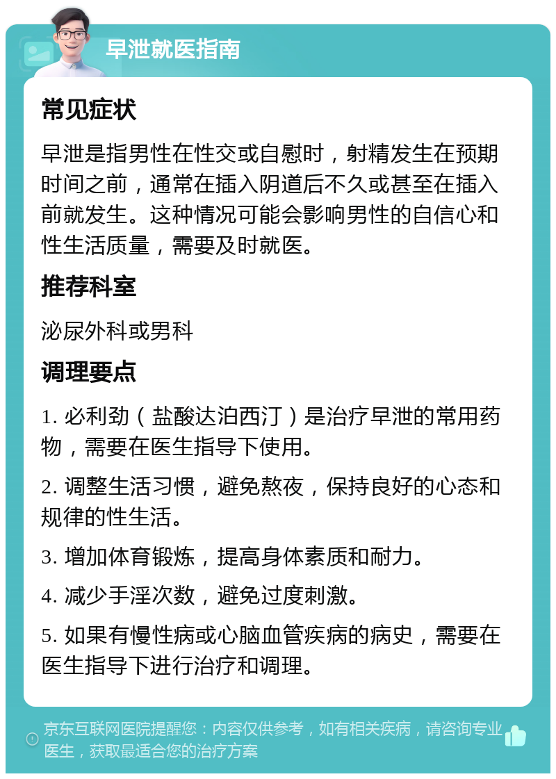 早泄就医指南 常见症状 早泄是指男性在性交或自慰时，射精发生在预期时间之前，通常在插入阴道后不久或甚至在插入前就发生。这种情况可能会影响男性的自信心和性生活质量，需要及时就医。 推荐科室 泌尿外科或男科 调理要点 1. 必利劲（盐酸达泊西汀）是治疗早泄的常用药物，需要在医生指导下使用。 2. 调整生活习惯，避免熬夜，保持良好的心态和规律的性生活。 3. 增加体育锻炼，提高身体素质和耐力。 4. 减少手淫次数，避免过度刺激。 5. 如果有慢性病或心脑血管疾病的病史，需要在医生指导下进行治疗和调理。