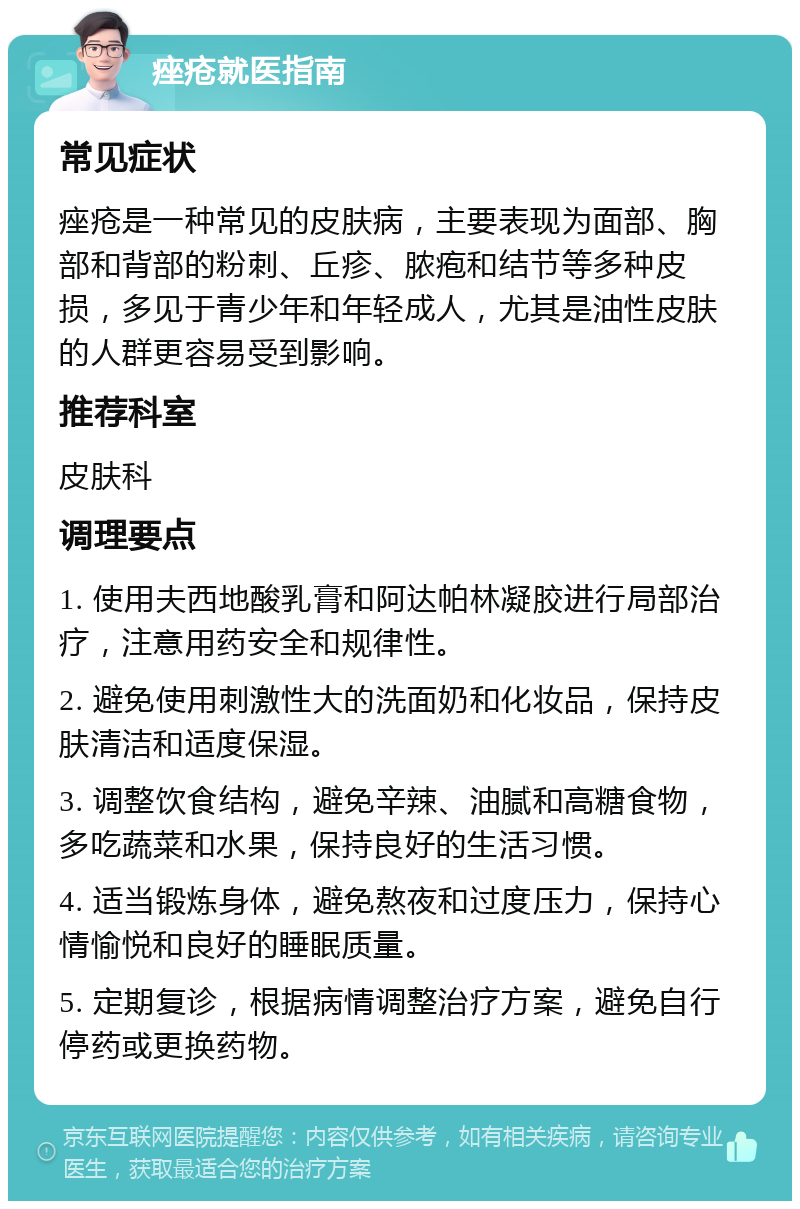 痤疮就医指南 常见症状 痤疮是一种常见的皮肤病，主要表现为面部、胸部和背部的粉刺、丘疹、脓疱和结节等多种皮损，多见于青少年和年轻成人，尤其是油性皮肤的人群更容易受到影响。 推荐科室 皮肤科 调理要点 1. 使用夫西地酸乳膏和阿达帕林凝胶进行局部治疗，注意用药安全和规律性。 2. 避免使用刺激性大的洗面奶和化妆品，保持皮肤清洁和适度保湿。 3. 调整饮食结构，避免辛辣、油腻和高糖食物，多吃蔬菜和水果，保持良好的生活习惯。 4. 适当锻炼身体，避免熬夜和过度压力，保持心情愉悦和良好的睡眠质量。 5. 定期复诊，根据病情调整治疗方案，避免自行停药或更换药物。