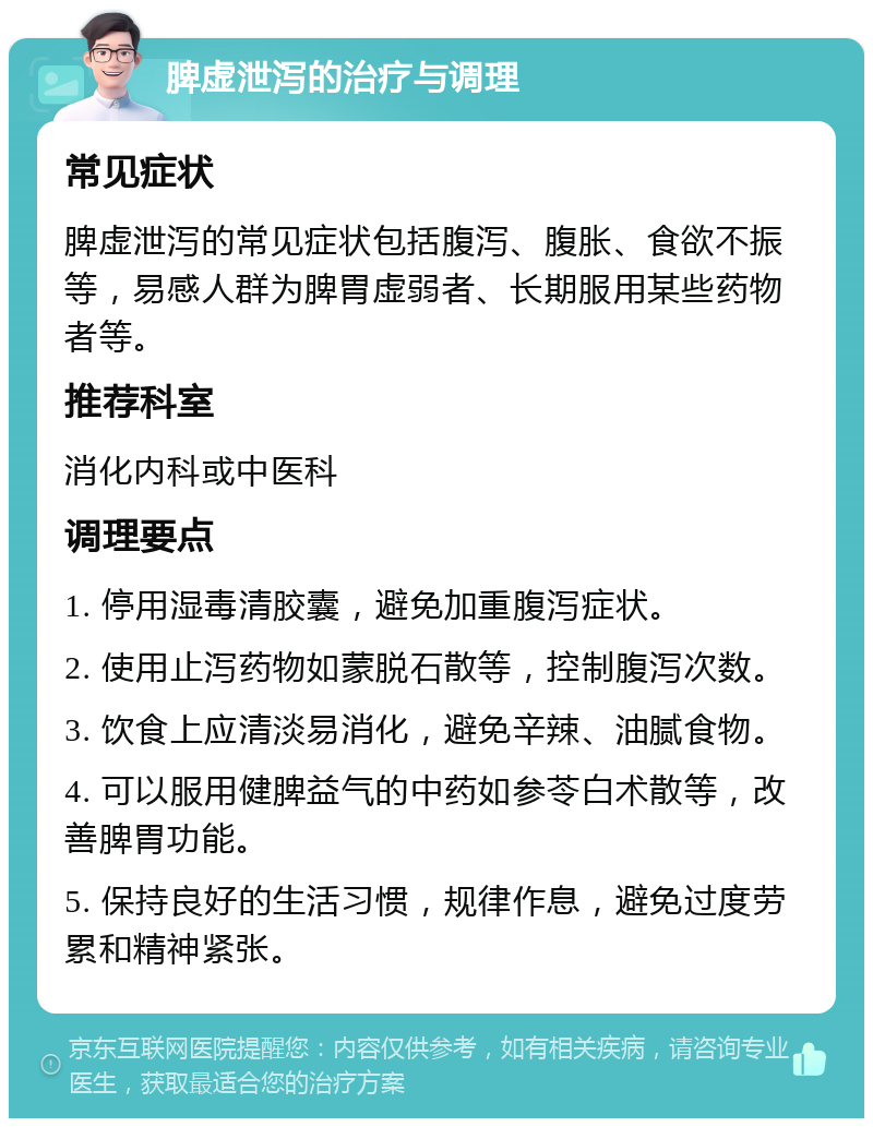 脾虚泄泻的治疗与调理 常见症状 脾虚泄泻的常见症状包括腹泻、腹胀、食欲不振等，易感人群为脾胃虚弱者、长期服用某些药物者等。 推荐科室 消化内科或中医科 调理要点 1. 停用湿毒清胶囊，避免加重腹泻症状。 2. 使用止泻药物如蒙脱石散等，控制腹泻次数。 3. 饮食上应清淡易消化，避免辛辣、油腻食物。 4. 可以服用健脾益气的中药如参苓白术散等，改善脾胃功能。 5. 保持良好的生活习惯，规律作息，避免过度劳累和精神紧张。