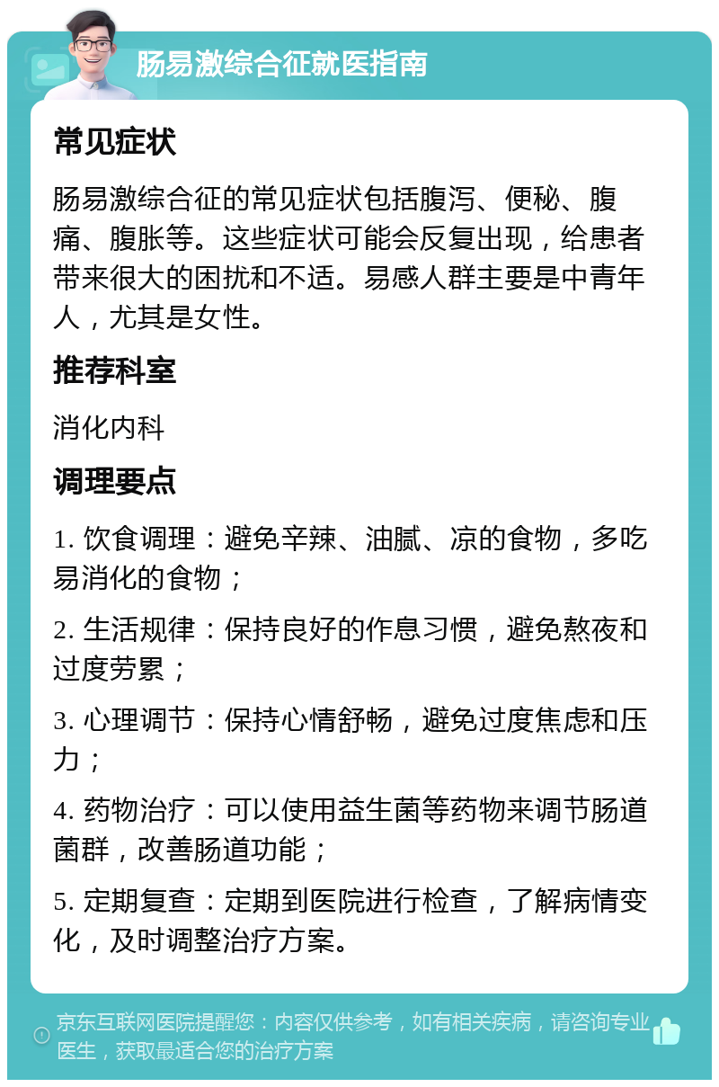 肠易激综合征就医指南 常见症状 肠易激综合征的常见症状包括腹泻、便秘、腹痛、腹胀等。这些症状可能会反复出现，给患者带来很大的困扰和不适。易感人群主要是中青年人，尤其是女性。 推荐科室 消化内科 调理要点 1. 饮食调理：避免辛辣、油腻、凉的食物，多吃易消化的食物； 2. 生活规律：保持良好的作息习惯，避免熬夜和过度劳累； 3. 心理调节：保持心情舒畅，避免过度焦虑和压力； 4. 药物治疗：可以使用益生菌等药物来调节肠道菌群，改善肠道功能； 5. 定期复查：定期到医院进行检查，了解病情变化，及时调整治疗方案。