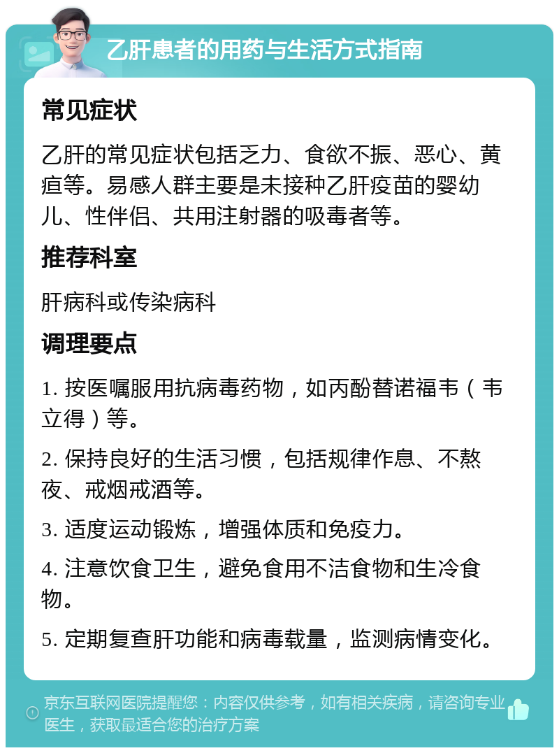 乙肝患者的用药与生活方式指南 常见症状 乙肝的常见症状包括乏力、食欲不振、恶心、黄疸等。易感人群主要是未接种乙肝疫苗的婴幼儿、性伴侣、共用注射器的吸毒者等。 推荐科室 肝病科或传染病科 调理要点 1. 按医嘱服用抗病毒药物，如丙酚替诺福韦（韦立得）等。 2. 保持良好的生活习惯，包括规律作息、不熬夜、戒烟戒酒等。 3. 适度运动锻炼，增强体质和免疫力。 4. 注意饮食卫生，避免食用不洁食物和生冷食物。 5. 定期复查肝功能和病毒载量，监测病情变化。