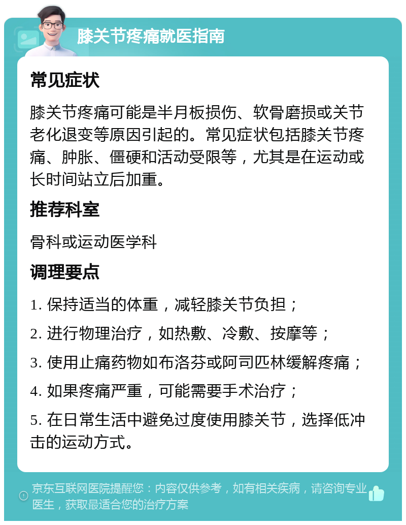 膝关节疼痛就医指南 常见症状 膝关节疼痛可能是半月板损伤、软骨磨损或关节老化退变等原因引起的。常见症状包括膝关节疼痛、肿胀、僵硬和活动受限等，尤其是在运动或长时间站立后加重。 推荐科室 骨科或运动医学科 调理要点 1. 保持适当的体重，减轻膝关节负担； 2. 进行物理治疗，如热敷、冷敷、按摩等； 3. 使用止痛药物如布洛芬或阿司匹林缓解疼痛； 4. 如果疼痛严重，可能需要手术治疗； 5. 在日常生活中避免过度使用膝关节，选择低冲击的运动方式。