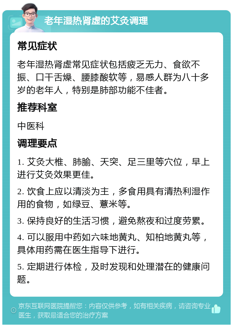 老年湿热肾虚的艾灸调理 常见症状 老年湿热肾虚常见症状包括疲乏无力、食欲不振、口干舌燥、腰膝酸软等，易感人群为八十多岁的老年人，特别是肺部功能不佳者。 推荐科室 中医科 调理要点 1. 艾灸大椎、肺腧、天突、足三里等穴位，早上进行艾灸效果更佳。 2. 饮食上应以清淡为主，多食用具有清热利湿作用的食物，如绿豆、薏米等。 3. 保持良好的生活习惯，避免熬夜和过度劳累。 4. 可以服用中药如六味地黄丸、知柏地黄丸等，具体用药需在医生指导下进行。 5. 定期进行体检，及时发现和处理潜在的健康问题。