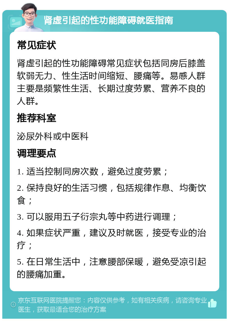 肾虚引起的性功能障碍就医指南 常见症状 肾虚引起的性功能障碍常见症状包括同房后膝盖软弱无力、性生活时间缩短、腰痛等。易感人群主要是频繁性生活、长期过度劳累、营养不良的人群。 推荐科室 泌尿外科或中医科 调理要点 1. 适当控制同房次数，避免过度劳累； 2. 保持良好的生活习惯，包括规律作息、均衡饮食； 3. 可以服用五子衍宗丸等中药进行调理； 4. 如果症状严重，建议及时就医，接受专业的治疗； 5. 在日常生活中，注意腰部保暖，避免受凉引起的腰痛加重。