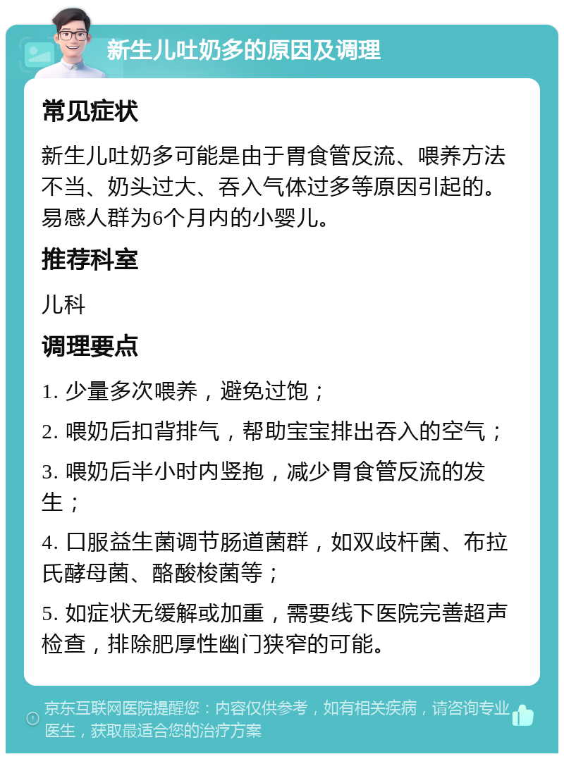 新生儿吐奶多的原因及调理 常见症状 新生儿吐奶多可能是由于胃食管反流、喂养方法不当、奶头过大、吞入气体过多等原因引起的。易感人群为6个月内的小婴儿。 推荐科室 儿科 调理要点 1. 少量多次喂养，避免过饱； 2. 喂奶后扣背排气，帮助宝宝排出吞入的空气； 3. 喂奶后半小时内竖抱，减少胃食管反流的发生； 4. 口服益生菌调节肠道菌群，如双歧杆菌、布拉氏酵母菌、酪酸梭菌等； 5. 如症状无缓解或加重，需要线下医院完善超声检查，排除肥厚性幽门狭窄的可能。