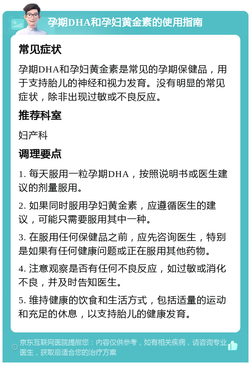 孕期DHA和孕妇黄金素的使用指南 常见症状 孕期DHA和孕妇黄金素是常见的孕期保健品，用于支持胎儿的神经和视力发育。没有明显的常见症状，除非出现过敏或不良反应。 推荐科室 妇产科 调理要点 1. 每天服用一粒孕期DHA，按照说明书或医生建议的剂量服用。 2. 如果同时服用孕妇黄金素，应遵循医生的建议，可能只需要服用其中一种。 3. 在服用任何保健品之前，应先咨询医生，特别是如果有任何健康问题或正在服用其他药物。 4. 注意观察是否有任何不良反应，如过敏或消化不良，并及时告知医生。 5. 维持健康的饮食和生活方式，包括适量的运动和充足的休息，以支持胎儿的健康发育。