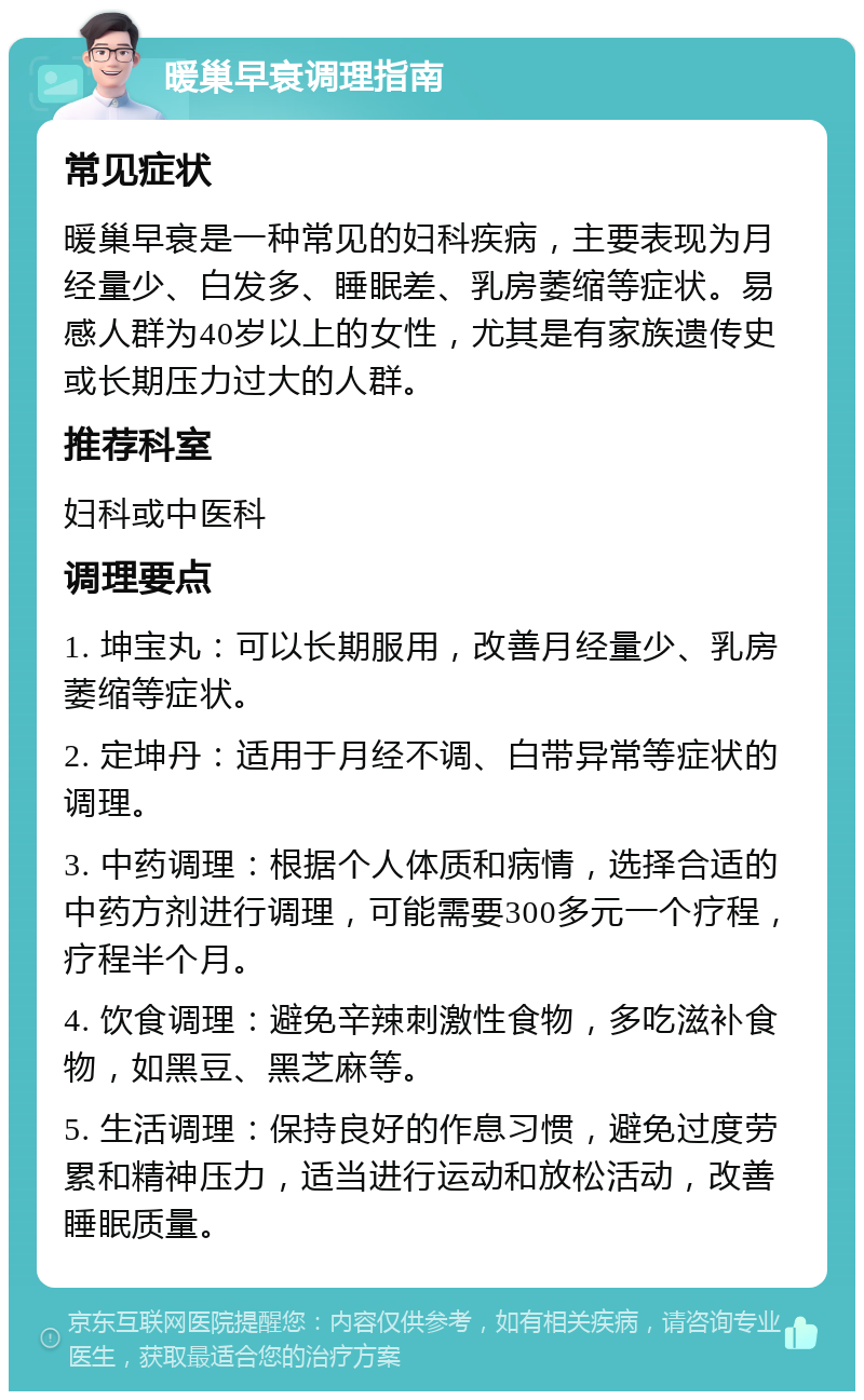 暖巢早衰调理指南 常见症状 暖巢早衰是一种常见的妇科疾病，主要表现为月经量少、白发多、睡眠差、乳房萎缩等症状。易感人群为40岁以上的女性，尤其是有家族遗传史或长期压力过大的人群。 推荐科室 妇科或中医科 调理要点 1. 坤宝丸：可以长期服用，改善月经量少、乳房萎缩等症状。 2. 定坤丹：适用于月经不调、白带异常等症状的调理。 3. 中药调理：根据个人体质和病情，选择合适的中药方剂进行调理，可能需要300多元一个疗程，疗程半个月。 4. 饮食调理：避免辛辣刺激性食物，多吃滋补食物，如黑豆、黑芝麻等。 5. 生活调理：保持良好的作息习惯，避免过度劳累和精神压力，适当进行运动和放松活动，改善睡眠质量。