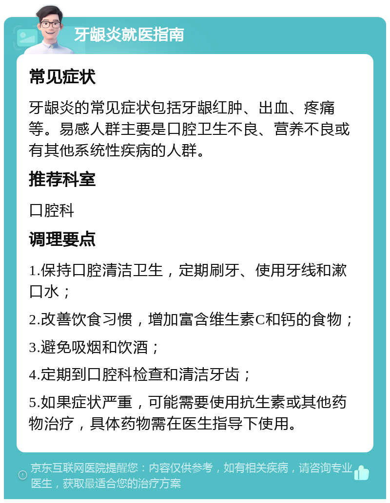 牙龈炎就医指南 常见症状 牙龈炎的常见症状包括牙龈红肿、出血、疼痛等。易感人群主要是口腔卫生不良、营养不良或有其他系统性疾病的人群。 推荐科室 口腔科 调理要点 1.保持口腔清洁卫生，定期刷牙、使用牙线和漱口水； 2.改善饮食习惯，增加富含维生素C和钙的食物； 3.避免吸烟和饮酒； 4.定期到口腔科检查和清洁牙齿； 5.如果症状严重，可能需要使用抗生素或其他药物治疗，具体药物需在医生指导下使用。