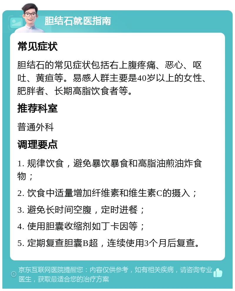 胆结石就医指南 常见症状 胆结石的常见症状包括右上腹疼痛、恶心、呕吐、黄疸等。易感人群主要是40岁以上的女性、肥胖者、长期高脂饮食者等。 推荐科室 普通外科 调理要点 1. 规律饮食，避免暴饮暴食和高脂油煎油炸食物； 2. 饮食中适量增加纤维素和维生素C的摄入； 3. 避免长时间空腹，定时进餐； 4. 使用胆囊收缩剂如丁卡因等； 5. 定期复查胆囊B超，连续使用3个月后复查。