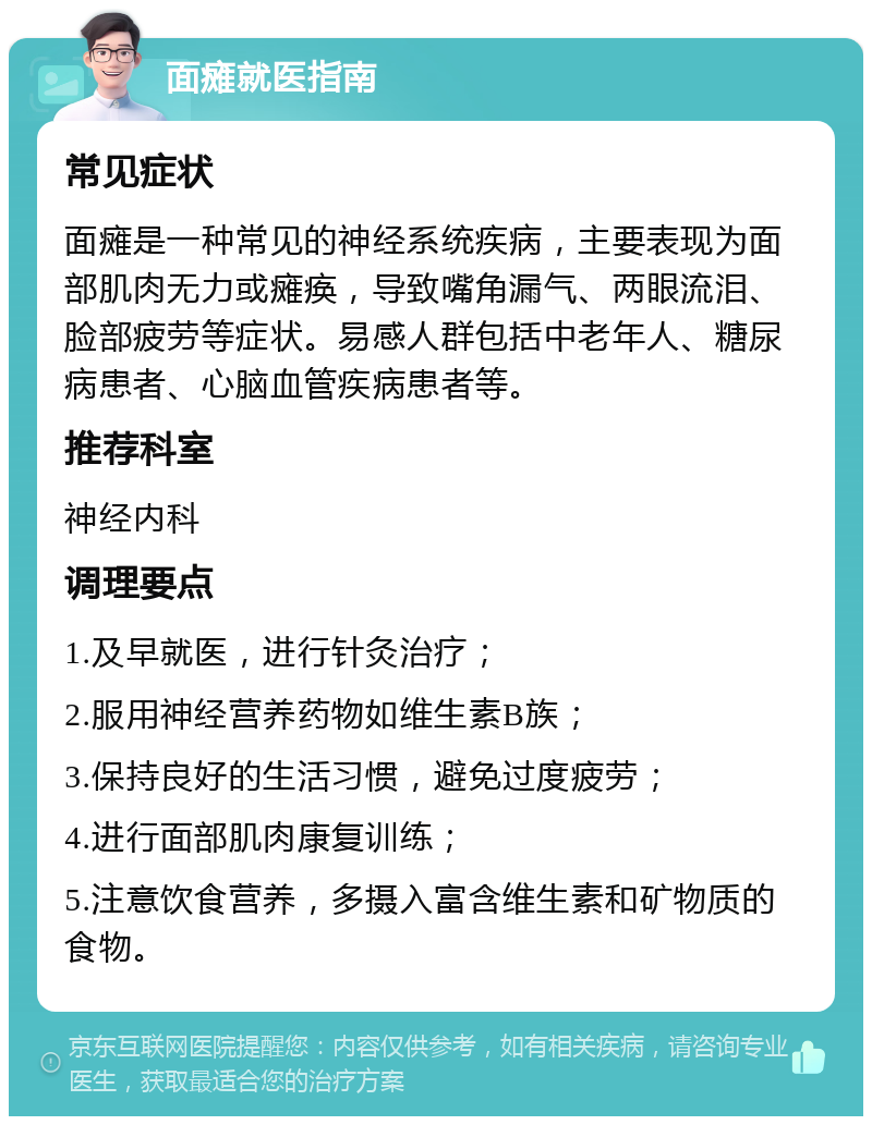 面瘫就医指南 常见症状 面瘫是一种常见的神经系统疾病，主要表现为面部肌肉无力或瘫痪，导致嘴角漏气、两眼流泪、脸部疲劳等症状。易感人群包括中老年人、糖尿病患者、心脑血管疾病患者等。 推荐科室 神经内科 调理要点 1.及早就医，进行针灸治疗； 2.服用神经营养药物如维生素B族； 3.保持良好的生活习惯，避免过度疲劳； 4.进行面部肌肉康复训练； 5.注意饮食营养，多摄入富含维生素和矿物质的食物。