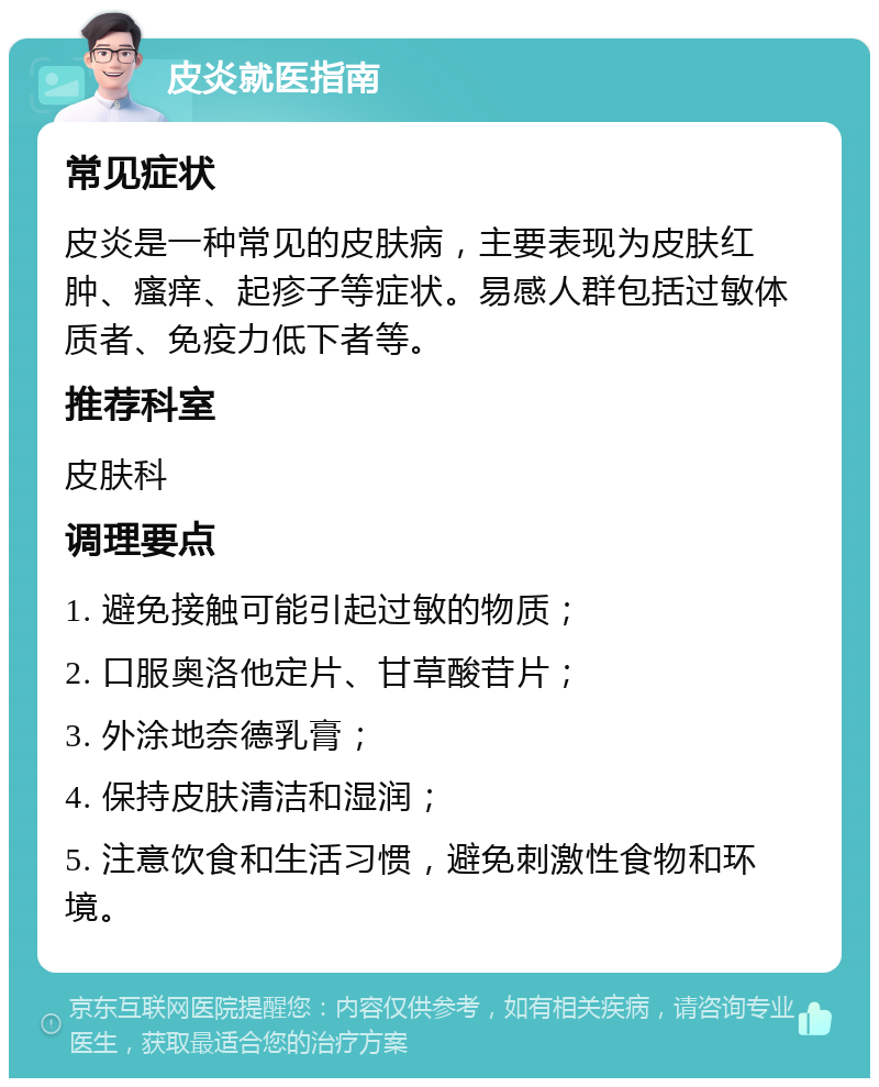 皮炎就医指南 常见症状 皮炎是一种常见的皮肤病，主要表现为皮肤红肿、瘙痒、起疹子等症状。易感人群包括过敏体质者、免疫力低下者等。 推荐科室 皮肤科 调理要点 1. 避免接触可能引起过敏的物质； 2. 口服奥洛他定片、甘草酸苷片； 3. 外涂地奈德乳膏； 4. 保持皮肤清洁和湿润； 5. 注意饮食和生活习惯，避免刺激性食物和环境。