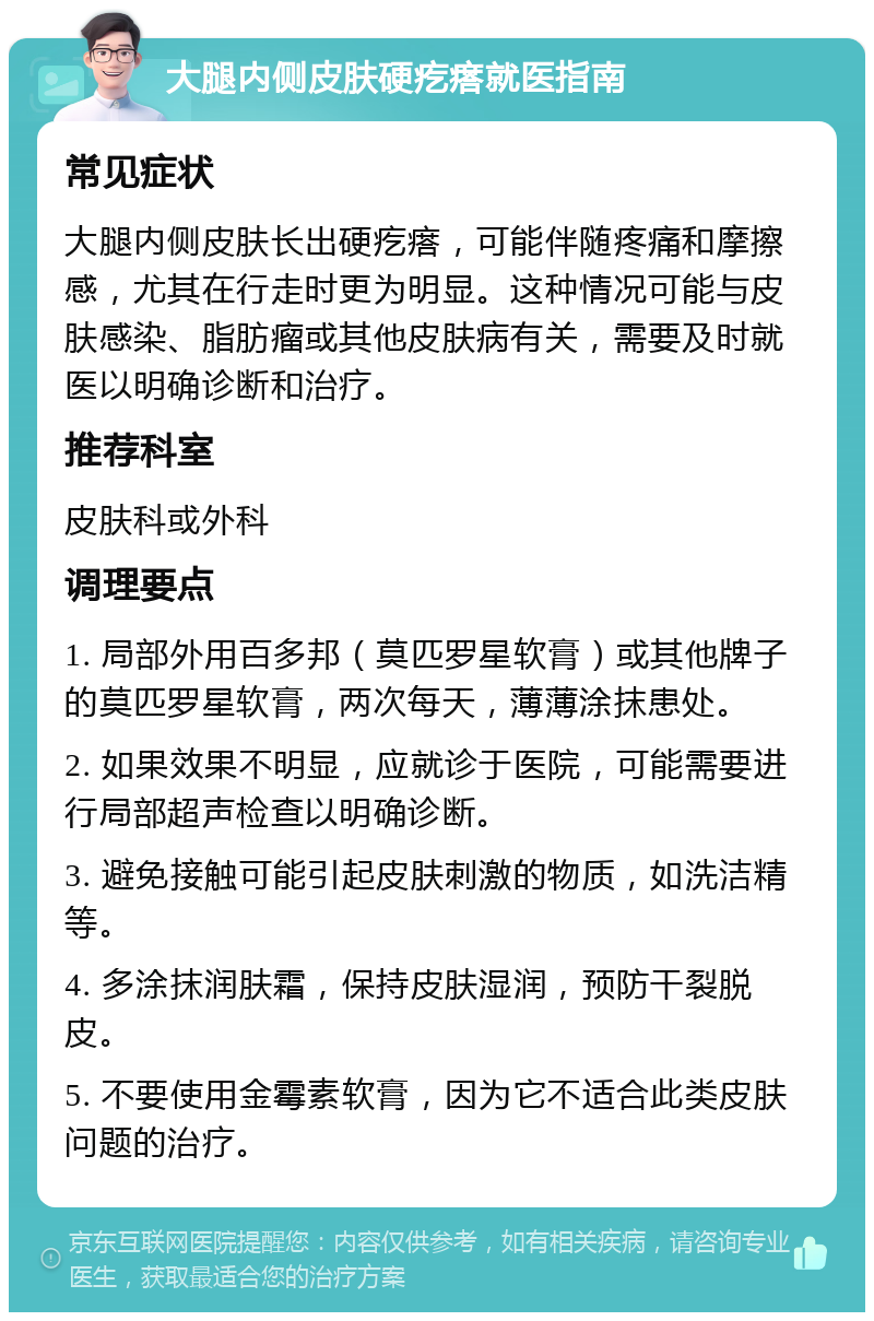 大腿内侧皮肤硬疙瘩就医指南 常见症状 大腿内侧皮肤长出硬疙瘩，可能伴随疼痛和摩擦感，尤其在行走时更为明显。这种情况可能与皮肤感染、脂肪瘤或其他皮肤病有关，需要及时就医以明确诊断和治疗。 推荐科室 皮肤科或外科 调理要点 1. 局部外用百多邦（莫匹罗星软膏）或其他牌子的莫匹罗星软膏，两次每天，薄薄涂抹患处。 2. 如果效果不明显，应就诊于医院，可能需要进行局部超声检查以明确诊断。 3. 避免接触可能引起皮肤刺激的物质，如洗洁精等。 4. 多涂抹润肤霜，保持皮肤湿润，预防干裂脱皮。 5. 不要使用金霉素软膏，因为它不适合此类皮肤问题的治疗。