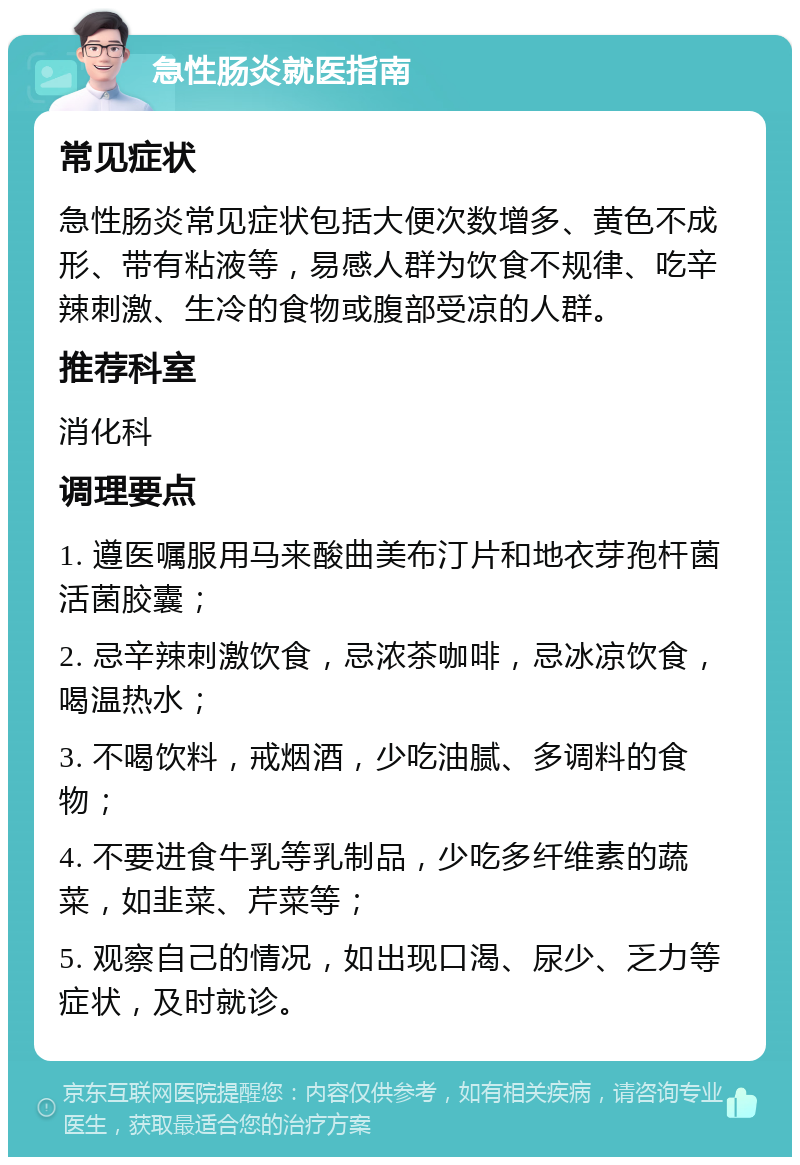 急性肠炎就医指南 常见症状 急性肠炎常见症状包括大便次数增多、黄色不成形、带有粘液等，易感人群为饮食不规律、吃辛辣刺激、生冷的食物或腹部受凉的人群。 推荐科室 消化科 调理要点 1. 遵医嘱服用马来酸曲美布汀片和地衣芽孢杆菌活菌胶囊； 2. 忌辛辣刺激饮食，忌浓茶咖啡，忌冰凉饮食，喝温热水； 3. 不喝饮料，戒烟酒，少吃油腻、多调料的食物； 4. 不要进食牛乳等乳制品，少吃多纤维素的蔬菜，如韭菜、芹菜等； 5. 观察自己的情况，如出现口渴、尿少、乏力等症状，及时就诊。