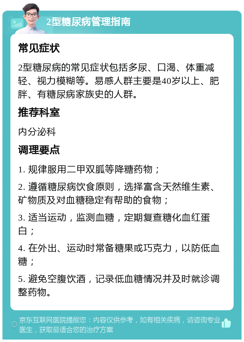 2型糖尿病管理指南 常见症状 2型糖尿病的常见症状包括多尿、口渴、体重减轻、视力模糊等。易感人群主要是40岁以上、肥胖、有糖尿病家族史的人群。 推荐科室 内分泌科 调理要点 1. 规律服用二甲双胍等降糖药物； 2. 遵循糖尿病饮食原则，选择富含天然维生素、矿物质及对血糖稳定有帮助的食物； 3. 适当运动，监测血糖，定期复查糖化血红蛋白； 4. 在外出、运动时常备糖果或巧克力，以防低血糖； 5. 避免空腹饮酒，记录低血糖情况并及时就诊调整药物。