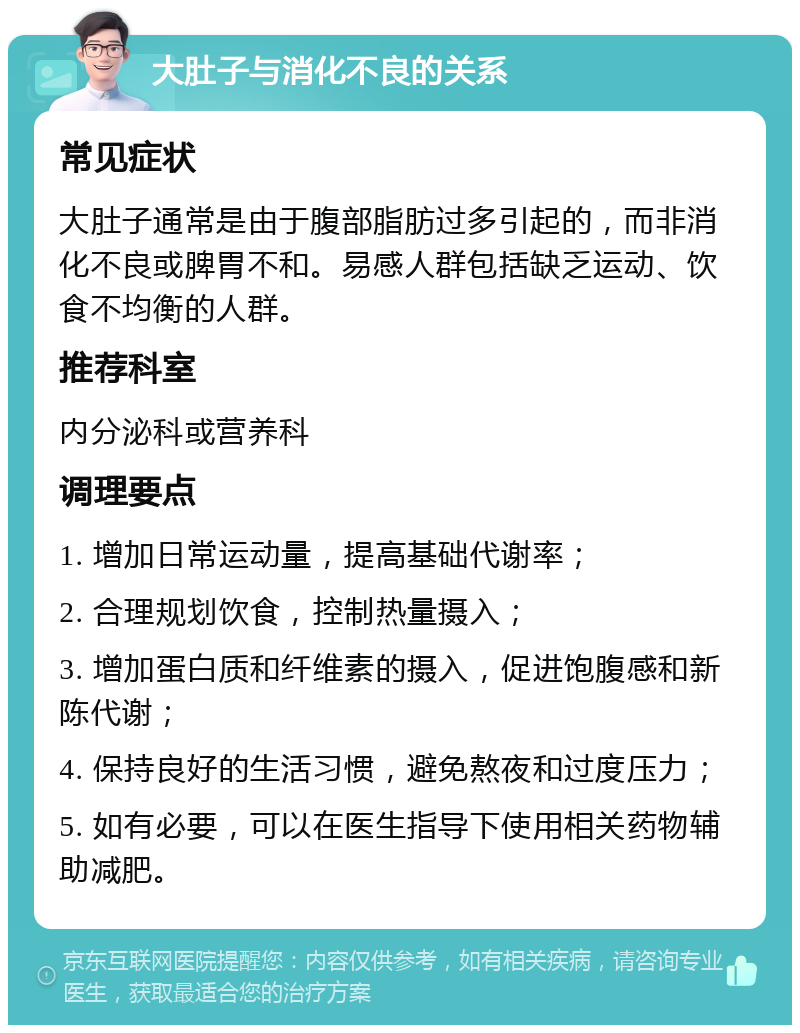 大肚子与消化不良的关系 常见症状 大肚子通常是由于腹部脂肪过多引起的，而非消化不良或脾胃不和。易感人群包括缺乏运动、饮食不均衡的人群。 推荐科室 内分泌科或营养科 调理要点 1. 增加日常运动量，提高基础代谢率； 2. 合理规划饮食，控制热量摄入； 3. 增加蛋白质和纤维素的摄入，促进饱腹感和新陈代谢； 4. 保持良好的生活习惯，避免熬夜和过度压力； 5. 如有必要，可以在医生指导下使用相关药物辅助减肥。