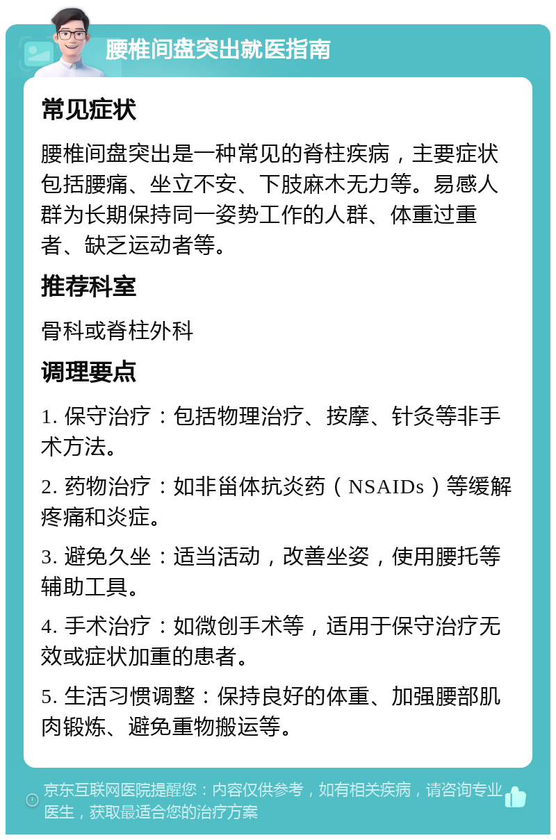 腰椎间盘突出就医指南 常见症状 腰椎间盘突出是一种常见的脊柱疾病，主要症状包括腰痛、坐立不安、下肢麻木无力等。易感人群为长期保持同一姿势工作的人群、体重过重者、缺乏运动者等。 推荐科室 骨科或脊柱外科 调理要点 1. 保守治疗：包括物理治疗、按摩、针灸等非手术方法。 2. 药物治疗：如非甾体抗炎药（NSAIDs）等缓解疼痛和炎症。 3. 避免久坐：适当活动，改善坐姿，使用腰托等辅助工具。 4. 手术治疗：如微创手术等，适用于保守治疗无效或症状加重的患者。 5. 生活习惯调整：保持良好的体重、加强腰部肌肉锻炼、避免重物搬运等。