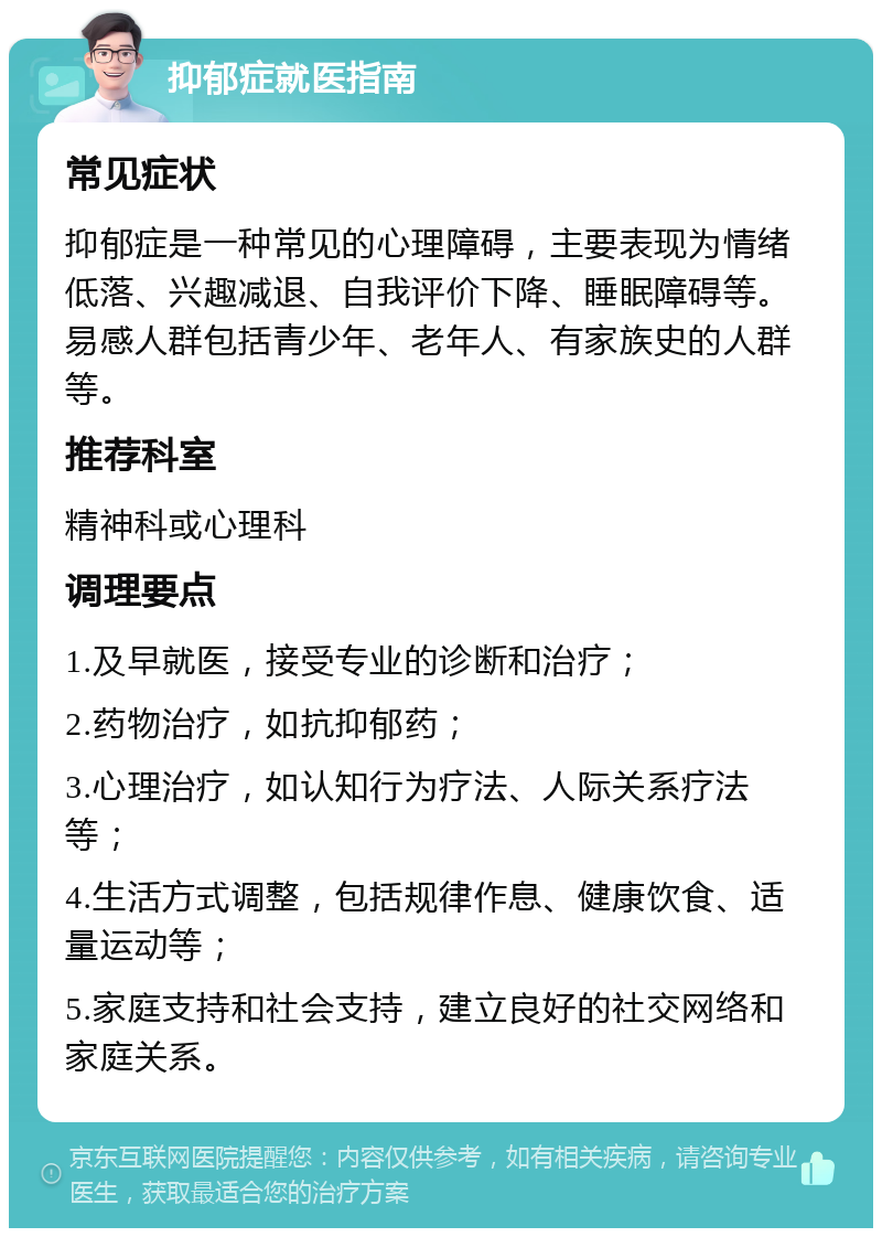 抑郁症就医指南 常见症状 抑郁症是一种常见的心理障碍，主要表现为情绪低落、兴趣减退、自我评价下降、睡眠障碍等。易感人群包括青少年、老年人、有家族史的人群等。 推荐科室 精神科或心理科 调理要点 1.及早就医，接受专业的诊断和治疗； 2.药物治疗，如抗抑郁药； 3.心理治疗，如认知行为疗法、人际关系疗法等； 4.生活方式调整，包括规律作息、健康饮食、适量运动等； 5.家庭支持和社会支持，建立良好的社交网络和家庭关系。