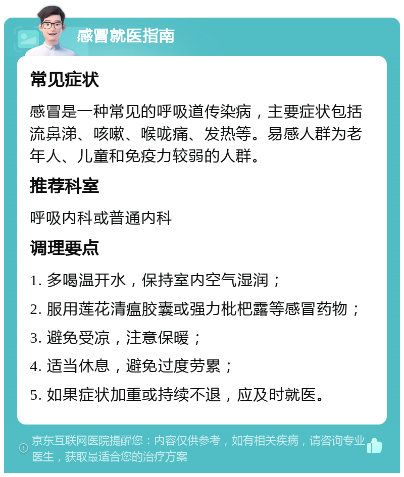 感冒就医指南 常见症状 感冒是一种常见的呼吸道传染病，主要症状包括流鼻涕、咳嗽、喉咙痛、发热等。易感人群为老年人、儿童和免疫力较弱的人群。 推荐科室 呼吸内科或普通内科 调理要点 1. 多喝温开水，保持室内空气湿润； 2. 服用莲花清瘟胶囊或强力枇杷露等感冒药物； 3. 避免受凉，注意保暖； 4. 适当休息，避免过度劳累； 5. 如果症状加重或持续不退，应及时就医。