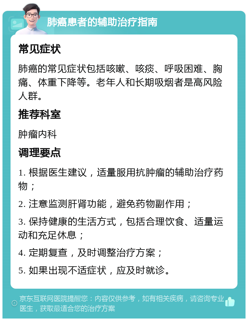 肺癌患者的辅助治疗指南 常见症状 肺癌的常见症状包括咳嗽、咳痰、呼吸困难、胸痛、体重下降等。老年人和长期吸烟者是高风险人群。 推荐科室 肿瘤内科 调理要点 1. 根据医生建议，适量服用抗肿瘤的辅助治疗药物； 2. 注意监测肝肾功能，避免药物副作用； 3. 保持健康的生活方式，包括合理饮食、适量运动和充足休息； 4. 定期复查，及时调整治疗方案； 5. 如果出现不适症状，应及时就诊。