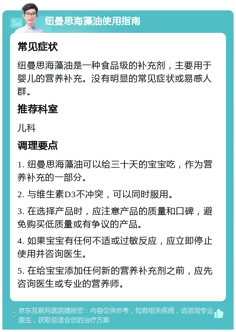 纽曼思海藻油使用指南 常见症状 纽曼思海藻油是一种食品级的补充剂，主要用于婴儿的营养补充。没有明显的常见症状或易感人群。 推荐科室 儿科 调理要点 1. 纽曼思海藻油可以给三十天的宝宝吃，作为营养补充的一部分。 2. 与维生素D3不冲突，可以同时服用。 3. 在选择产品时，应注意产品的质量和口碑，避免购买低质量或有争议的产品。 4. 如果宝宝有任何不适或过敏反应，应立即停止使用并咨询医生。 5. 在给宝宝添加任何新的营养补充剂之前，应先咨询医生或专业的营养师。