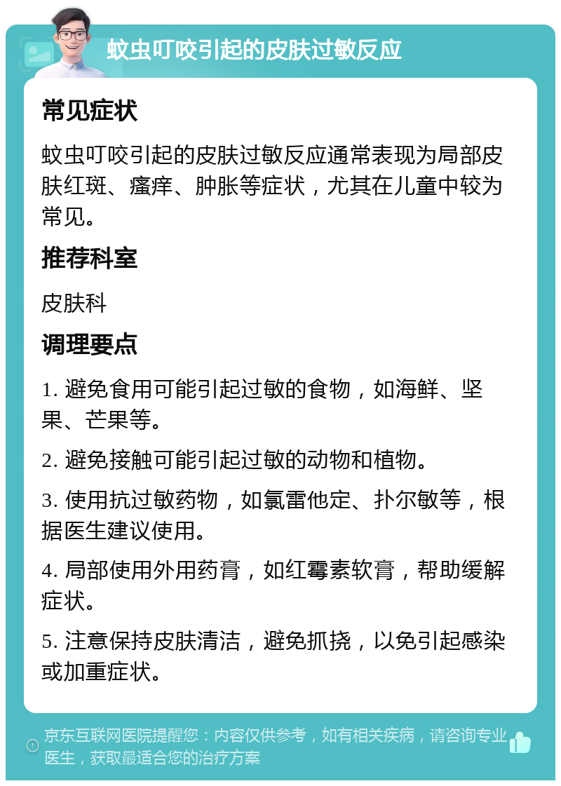 蚊虫叮咬引起的皮肤过敏反应 常见症状 蚊虫叮咬引起的皮肤过敏反应通常表现为局部皮肤红斑、瘙痒、肿胀等症状，尤其在儿童中较为常见。 推荐科室 皮肤科 调理要点 1. 避免食用可能引起过敏的食物，如海鲜、坚果、芒果等。 2. 避免接触可能引起过敏的动物和植物。 3. 使用抗过敏药物，如氯雷他定、扑尔敏等，根据医生建议使用。 4. 局部使用外用药膏，如红霉素软膏，帮助缓解症状。 5. 注意保持皮肤清洁，避免抓挠，以免引起感染或加重症状。