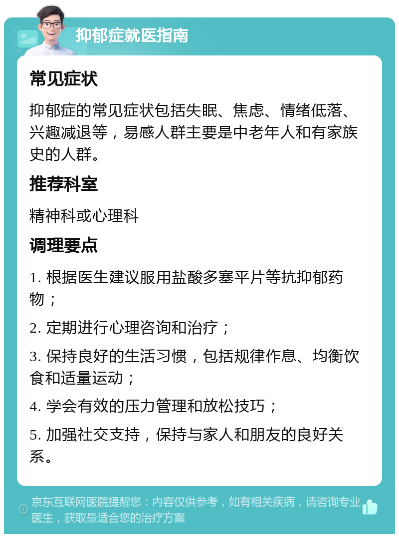 抑郁症就医指南 常见症状 抑郁症的常见症状包括失眠、焦虑、情绪低落、兴趣减退等，易感人群主要是中老年人和有家族史的人群。 推荐科室 精神科或心理科 调理要点 1. 根据医生建议服用盐酸多塞平片等抗抑郁药物； 2. 定期进行心理咨询和治疗； 3. 保持良好的生活习惯，包括规律作息、均衡饮食和适量运动； 4. 学会有效的压力管理和放松技巧； 5. 加强社交支持，保持与家人和朋友的良好关系。