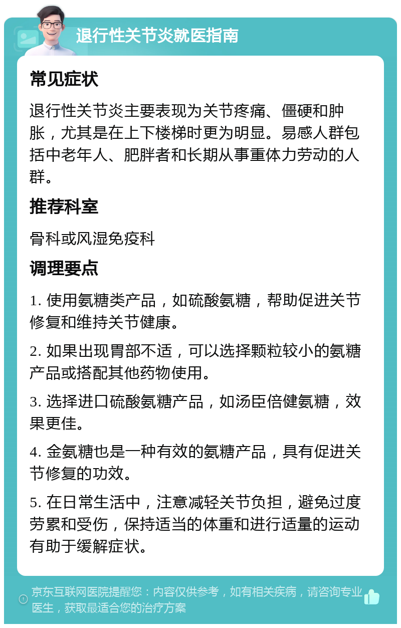 退行性关节炎就医指南 常见症状 退行性关节炎主要表现为关节疼痛、僵硬和肿胀，尤其是在上下楼梯时更为明显。易感人群包括中老年人、肥胖者和长期从事重体力劳动的人群。 推荐科室 骨科或风湿免疫科 调理要点 1. 使用氨糖类产品，如硫酸氨糖，帮助促进关节修复和维持关节健康。 2. 如果出现胃部不适，可以选择颗粒较小的氨糖产品或搭配其他药物使用。 3. 选择进口硫酸氨糖产品，如汤臣倍健氨糖，效果更佳。 4. 金氨糖也是一种有效的氨糖产品，具有促进关节修复的功效。 5. 在日常生活中，注意减轻关节负担，避免过度劳累和受伤，保持适当的体重和进行适量的运动有助于缓解症状。