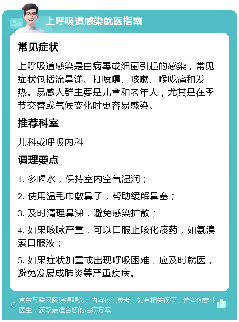 上呼吸道感染就医指南 常见症状 上呼吸道感染是由病毒或细菌引起的感染，常见症状包括流鼻涕、打喷嚏、咳嗽、喉咙痛和发热。易感人群主要是儿童和老年人，尤其是在季节交替或气候变化时更容易感染。 推荐科室 儿科或呼吸内科 调理要点 1. 多喝水，保持室内空气湿润； 2. 使用温毛巾敷鼻子，帮助缓解鼻塞； 3. 及时清理鼻涕，避免感染扩散； 4. 如果咳嗽严重，可以口服止咳化痰药，如氨溴索口服液； 5. 如果症状加重或出现呼吸困难，应及时就医，避免发展成肺炎等严重疾病。