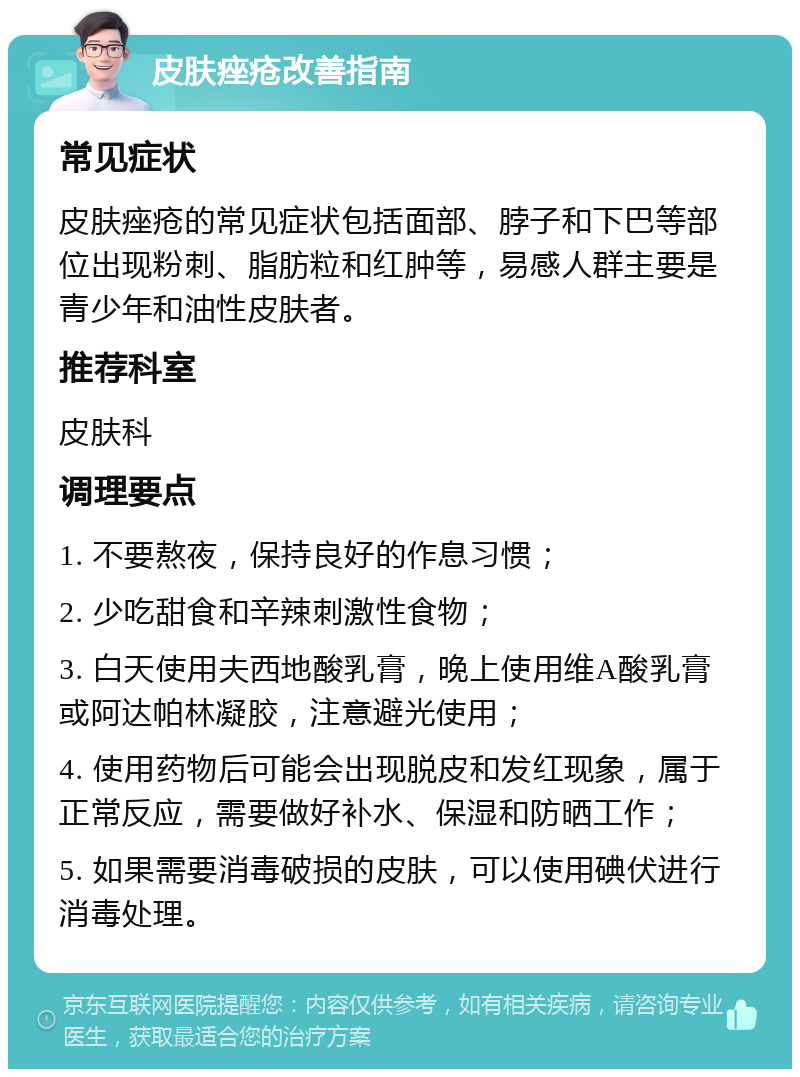 皮肤痤疮改善指南 常见症状 皮肤痤疮的常见症状包括面部、脖子和下巴等部位出现粉刺、脂肪粒和红肿等，易感人群主要是青少年和油性皮肤者。 推荐科室 皮肤科 调理要点 1. 不要熬夜，保持良好的作息习惯； 2. 少吃甜食和辛辣刺激性食物； 3. 白天使用夫西地酸乳膏，晚上使用维A酸乳膏或阿达帕林凝胶，注意避光使用； 4. 使用药物后可能会出现脱皮和发红现象，属于正常反应，需要做好补水、保湿和防晒工作； 5. 如果需要消毒破损的皮肤，可以使用碘伏进行消毒处理。