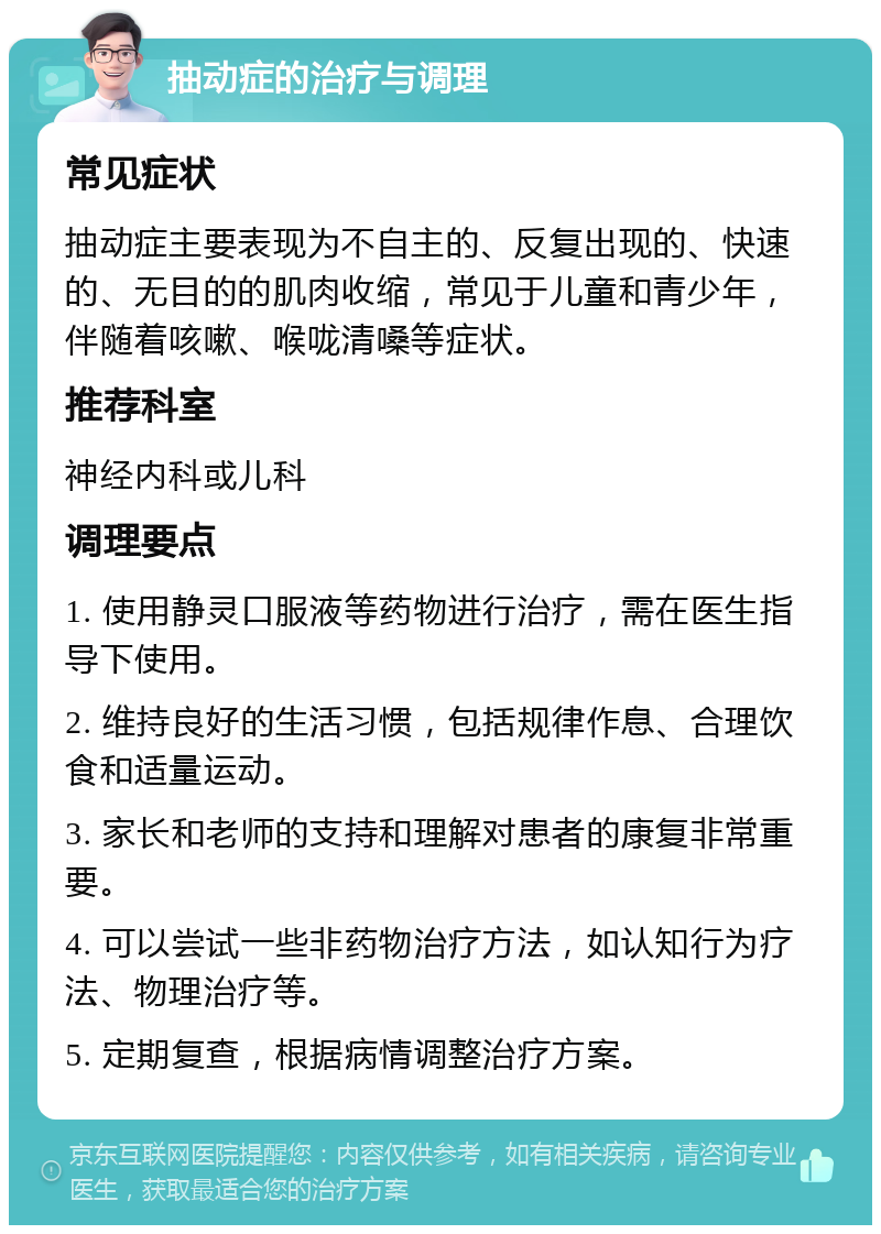 抽动症的治疗与调理 常见症状 抽动症主要表现为不自主的、反复出现的、快速的、无目的的肌肉收缩，常见于儿童和青少年，伴随着咳嗽、喉咙清嗓等症状。 推荐科室 神经内科或儿科 调理要点 1. 使用静灵口服液等药物进行治疗，需在医生指导下使用。 2. 维持良好的生活习惯，包括规律作息、合理饮食和适量运动。 3. 家长和老师的支持和理解对患者的康复非常重要。 4. 可以尝试一些非药物治疗方法，如认知行为疗法、物理治疗等。 5. 定期复查，根据病情调整治疗方案。