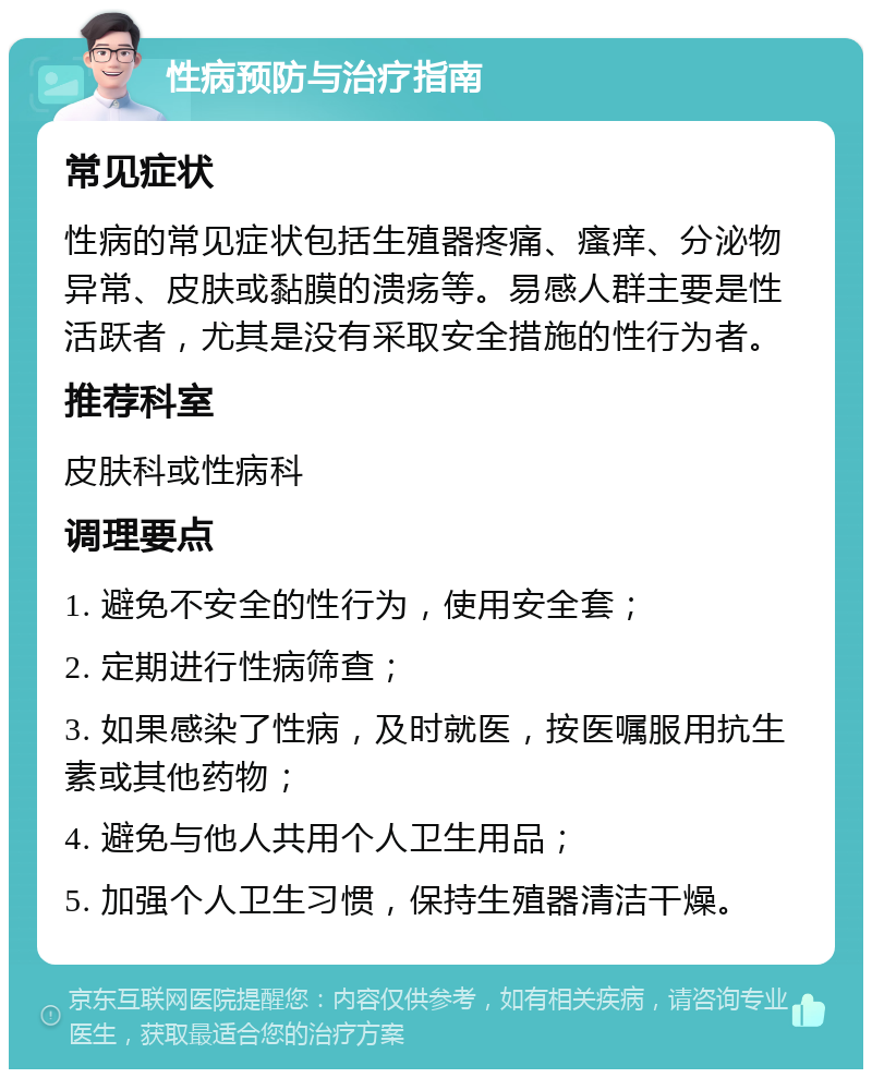 性病预防与治疗指南 常见症状 性病的常见症状包括生殖器疼痛、瘙痒、分泌物异常、皮肤或黏膜的溃疡等。易感人群主要是性活跃者，尤其是没有采取安全措施的性行为者。 推荐科室 皮肤科或性病科 调理要点 1. 避免不安全的性行为，使用安全套； 2. 定期进行性病筛查； 3. 如果感染了性病，及时就医，按医嘱服用抗生素或其他药物； 4. 避免与他人共用个人卫生用品； 5. 加强个人卫生习惯，保持生殖器清洁干燥。