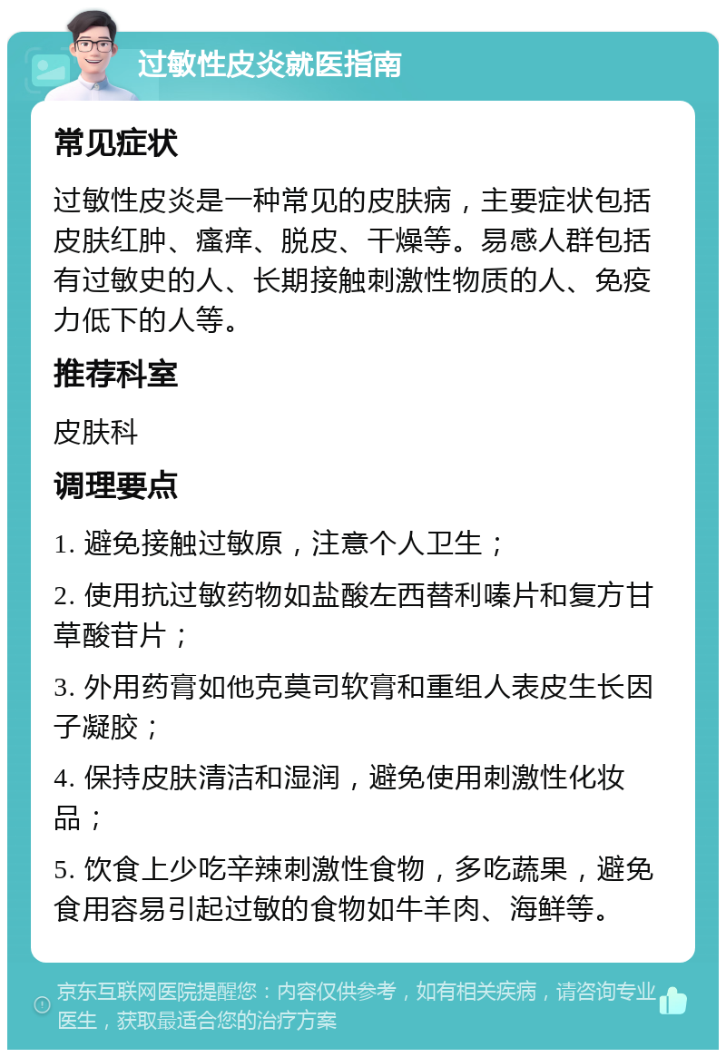 过敏性皮炎就医指南 常见症状 过敏性皮炎是一种常见的皮肤病，主要症状包括皮肤红肿、瘙痒、脱皮、干燥等。易感人群包括有过敏史的人、长期接触刺激性物质的人、免疫力低下的人等。 推荐科室 皮肤科 调理要点 1. 避免接触过敏原，注意个人卫生； 2. 使用抗过敏药物如盐酸左西替利嗪片和复方甘草酸苷片； 3. 外用药膏如他克莫司软膏和重组人表皮生长因子凝胶； 4. 保持皮肤清洁和湿润，避免使用刺激性化妆品； 5. 饮食上少吃辛辣刺激性食物，多吃蔬果，避免食用容易引起过敏的食物如牛羊肉、海鲜等。